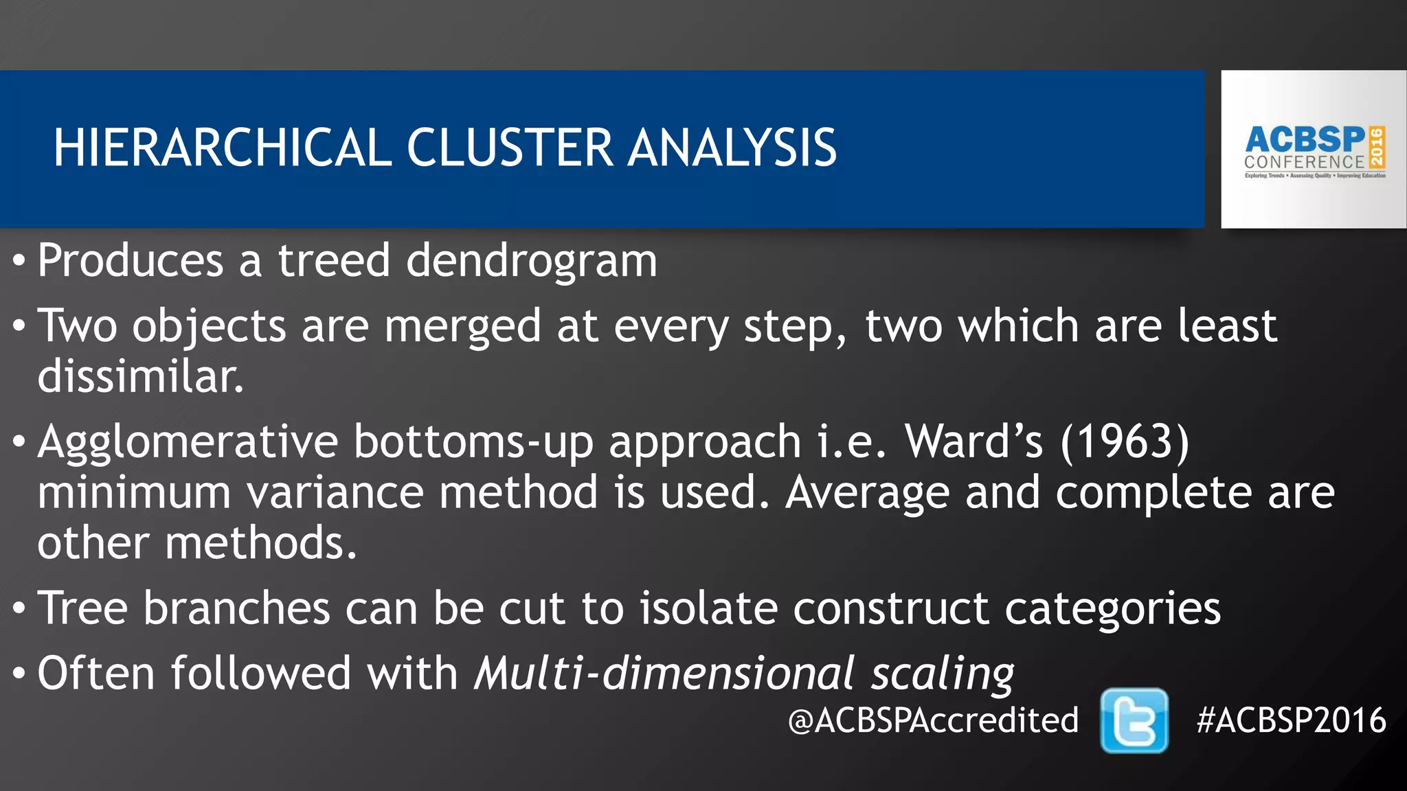 HIERARCHICAL CLUSTER ANALYSIS
• Produces a treed dendrogram
• Two objects are merged at every step, two which are least
dissimilar.
• Agglomerative bottoms-up approach i.e. Ward’s (1963)
minimum variance method is used. Average and complete are
other methods.
• Tree branches can be cut to isolate construct categories
• Often followed with Multi-dimensional scaling
@ACBSPAccredited #ACBSP2016
 