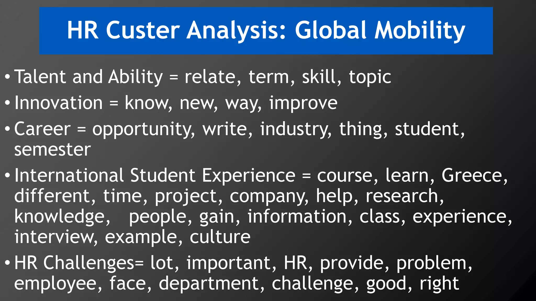 HR Custer Analysis: Global Mobility
• Talent and Ability = relate, term, skill, topic
• Innovation = know, new, way, improve
• Career = opportunity, write, industry, thing, student,
semester
• International Student Experience = course, learn, Greece,
different, time, project, company, help, research,
knowledge, people, gain, information, class, experience,
interview, example, culture
• HR Challenges= lot, important, HR, provide, problem,
employee, face, department, challenge, good, right
 