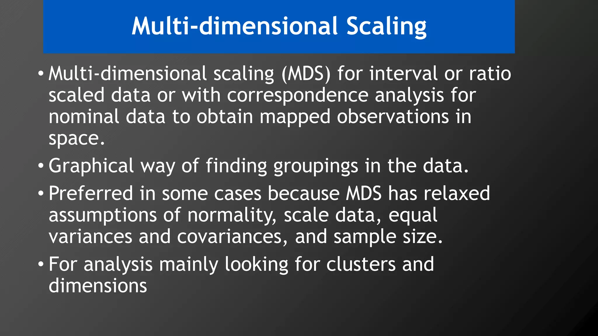 Multi-dimensional Scaling
• Multi-dimensional scaling (MDS) for interval or ratio
scaled data or with correspondence analysis for
nominal data to obtain mapped observations in
space.
• Graphical way of finding groupings in the data.
• Preferred in some cases because MDS has relaxed
assumptions of normality, scale data, equal
variances and covariances, and sample size.
• For analysis mainly looking for clusters and
dimensions
 
