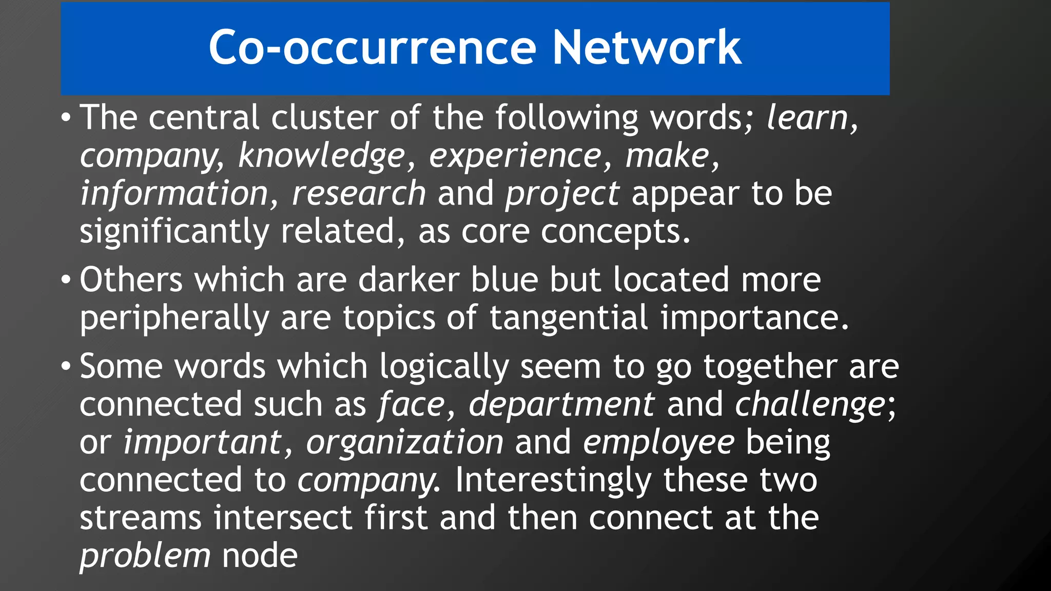 Co-occurrence Network
• The central cluster of the following words; learn,
company, knowledge, experience, make,
information, research and project appear to be
significantly related, as core concepts.
• Others which are darker blue but located more
peripherally are topics of tangential importance.
• Some words which logically seem to go together are
connected such as face, department and challenge;
or important, organization and employee being
connected to company. Interestingly these two
streams intersect first and then connect at the
problem node
 