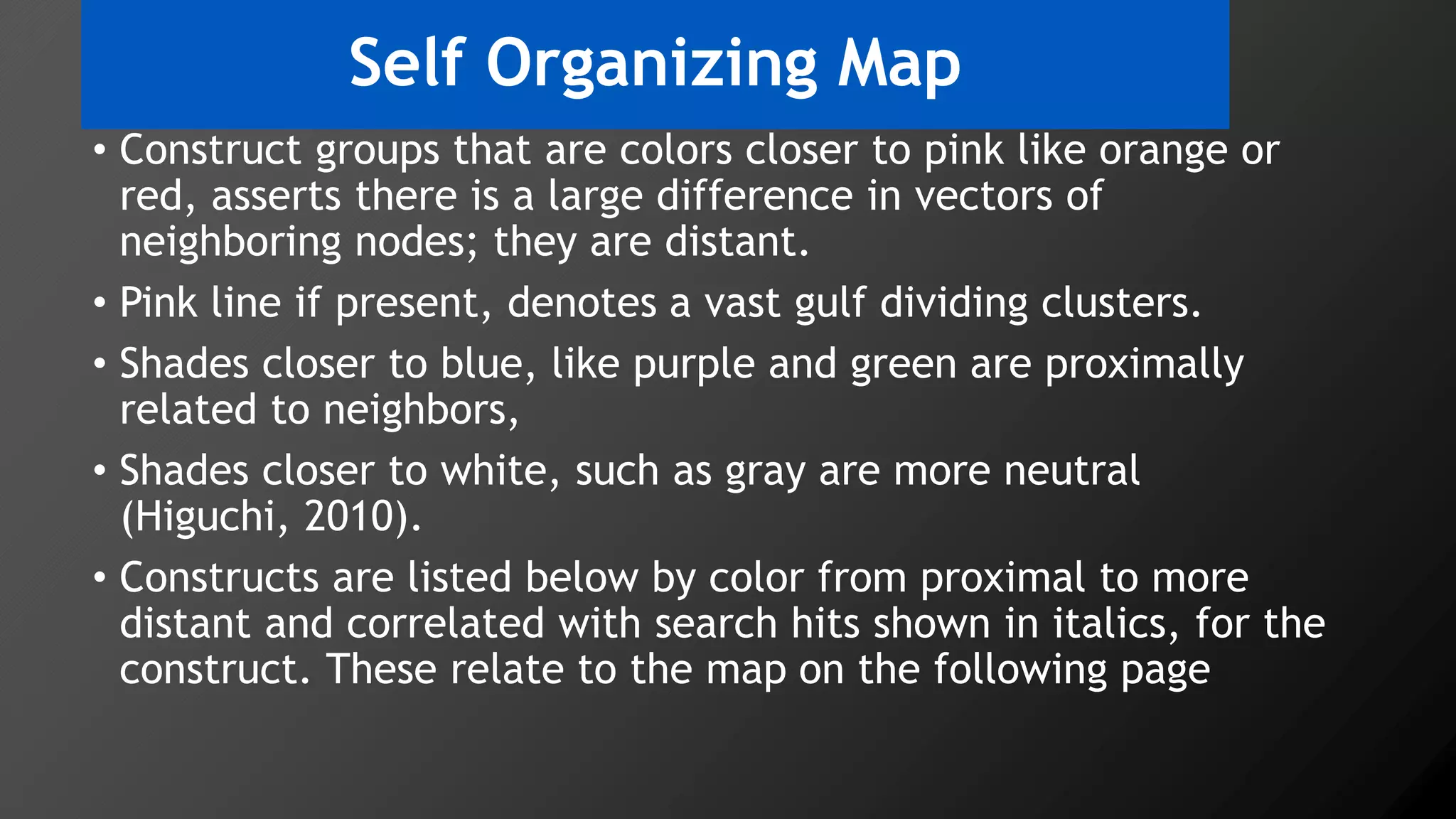 Self Organizing Map
• Construct groups that are colors closer to pink like orange or
red, asserts there is a large difference in vectors of
neighboring nodes; they are distant.
• Pink line if present, denotes a vast gulf dividing clusters.
• Shades closer to blue, like purple and green are proximally
related to neighbors,
• Shades closer to white, such as gray are more neutral
(Higuchi, 2010).
• Constructs are listed below by color from proximal to more
distant and correlated with search hits shown in italics, for the
construct. These relate to the map on the following page
 