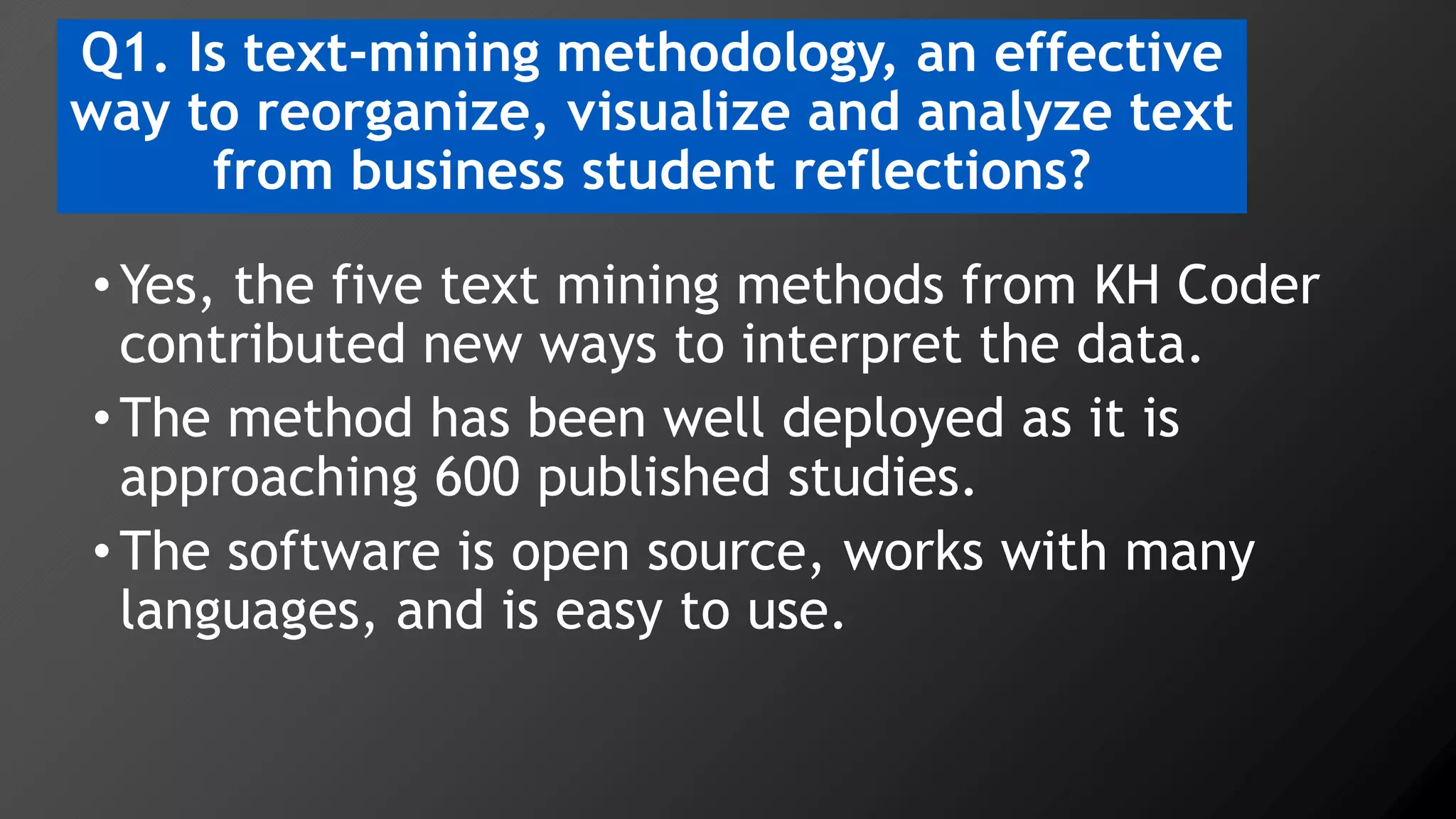 Q1. Is text-mining methodology, an effective
way to reorganize, visualize and analyze text
from business student reflections?
•Yes, the five text mining methods from KH Coder
contributed new ways to interpret the data.
•The method has been well deployed as it is
approaching 600 published studies.
•The software is open source, works with many
languages, and is easy to use.
 