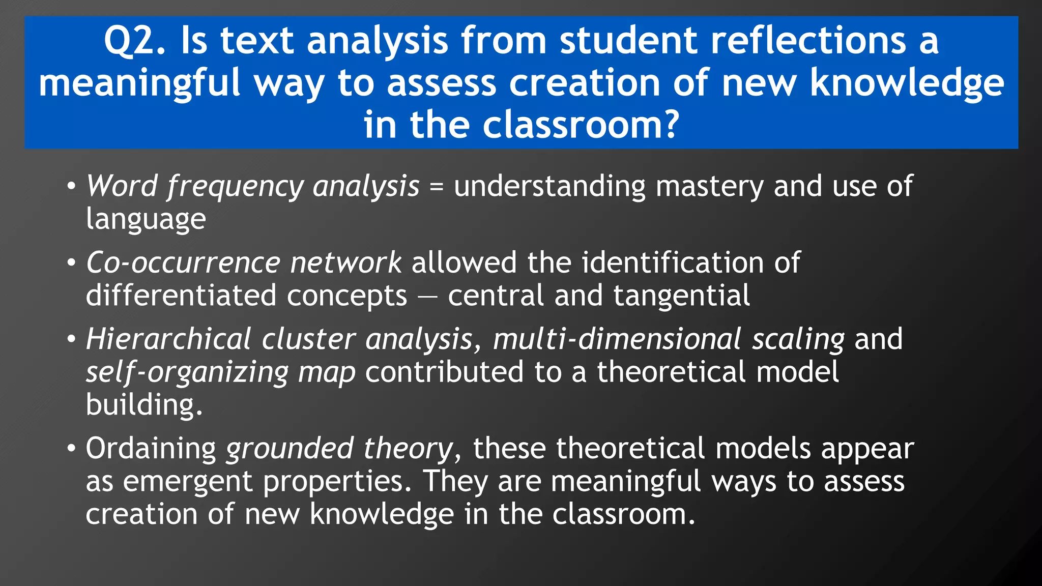 Q2. Is text analysis from student reflections a
meaningful way to assess creation of new knowledge
in the classroom?
• Word frequency analysis = understanding mastery and use of
language
• Co-occurrence network allowed the identification of
differentiated concepts — central and tangential
• Hierarchical cluster analysis, multi-dimensional scaling and
self-organizing map contributed to a theoretical model
building.
• Ordaining grounded theory, these theoretical models appear
as emergent properties. They are meaningful ways to assess
creation of new knowledge in the classroom.
 
