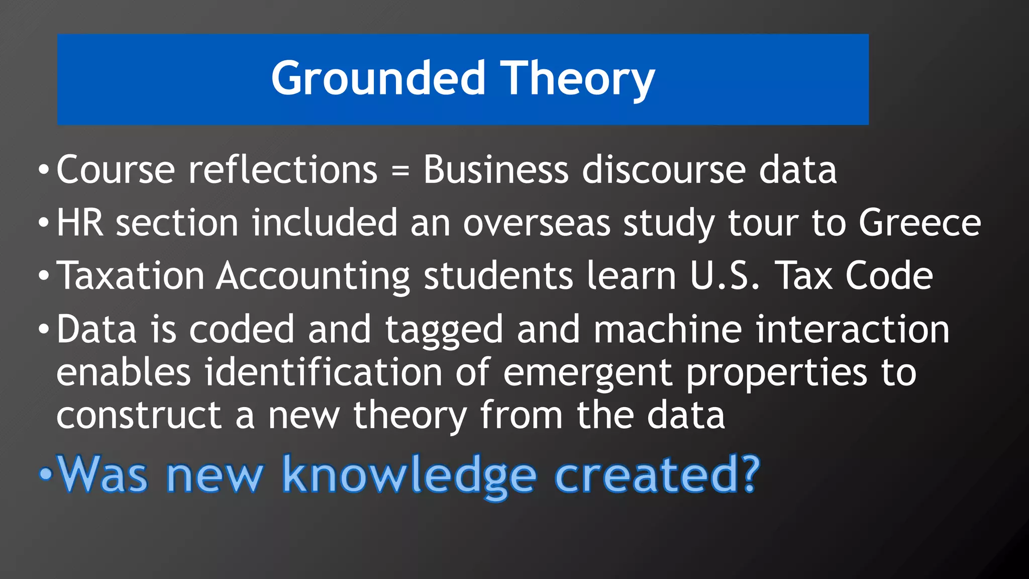 Grounded Theory
•Course reflections = Business discourse data
•HR section included an overseas study tour to Greece
•Taxation Accounting students learn U.S. Tax Code
•Data is coded and tagged and machine interaction
enables identification of emergent properties to
construct a new theory from the data
 