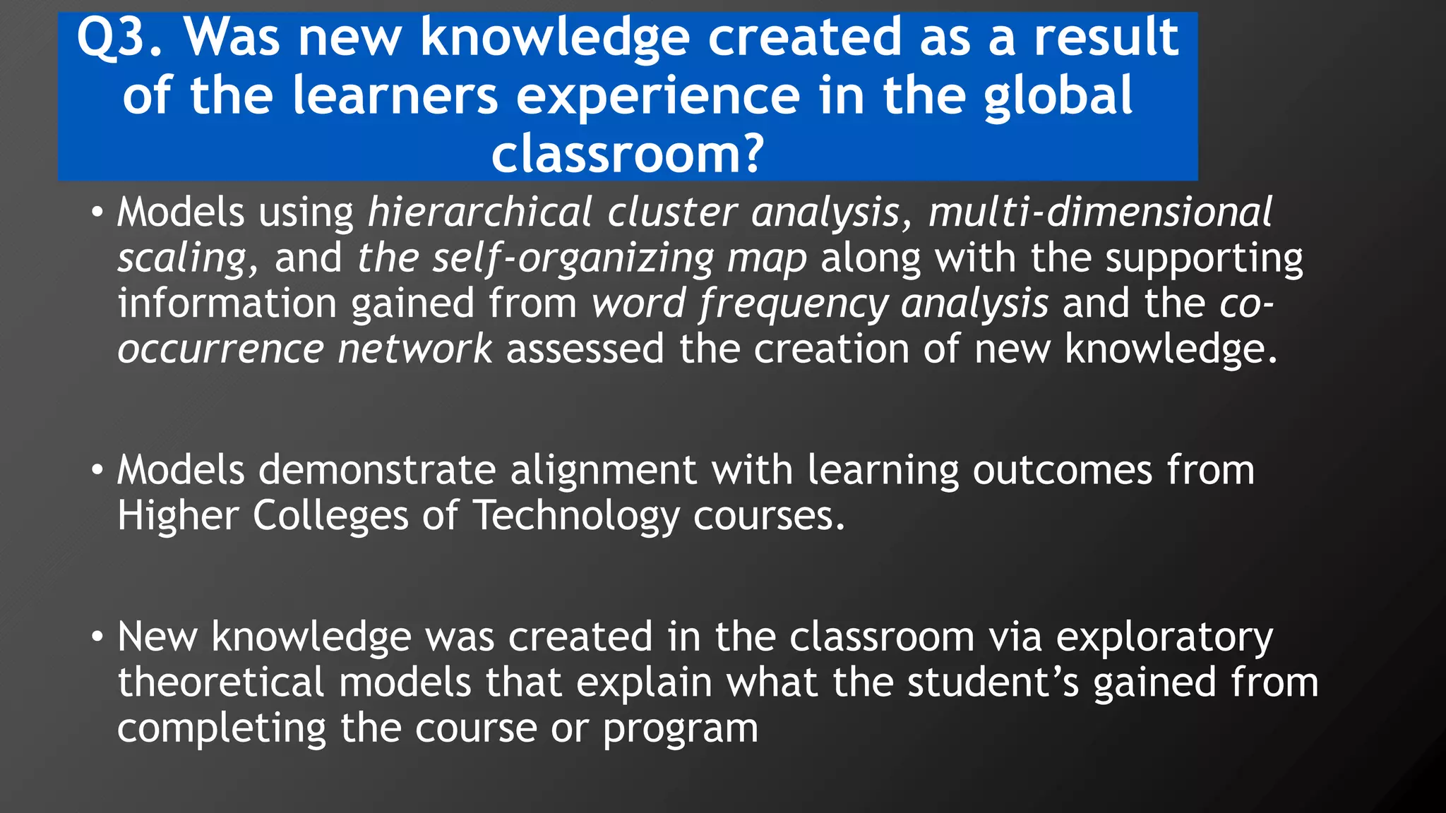 Q3. Was new knowledge created as a result
of the learners experience in the global
classroom?
• Models using hierarchical cluster analysis, multi-dimensional
scaling, and the self-organizing map along with the supporting
information gained from word frequency analysis and the co-
occurrence network assessed the creation of new knowledge.
• Models demonstrate alignment with learning outcomes from
Higher Colleges of Technology courses.
• New knowledge was created in the classroom via exploratory
theoretical models that explain what the student’s gained from
completing the course or program
 