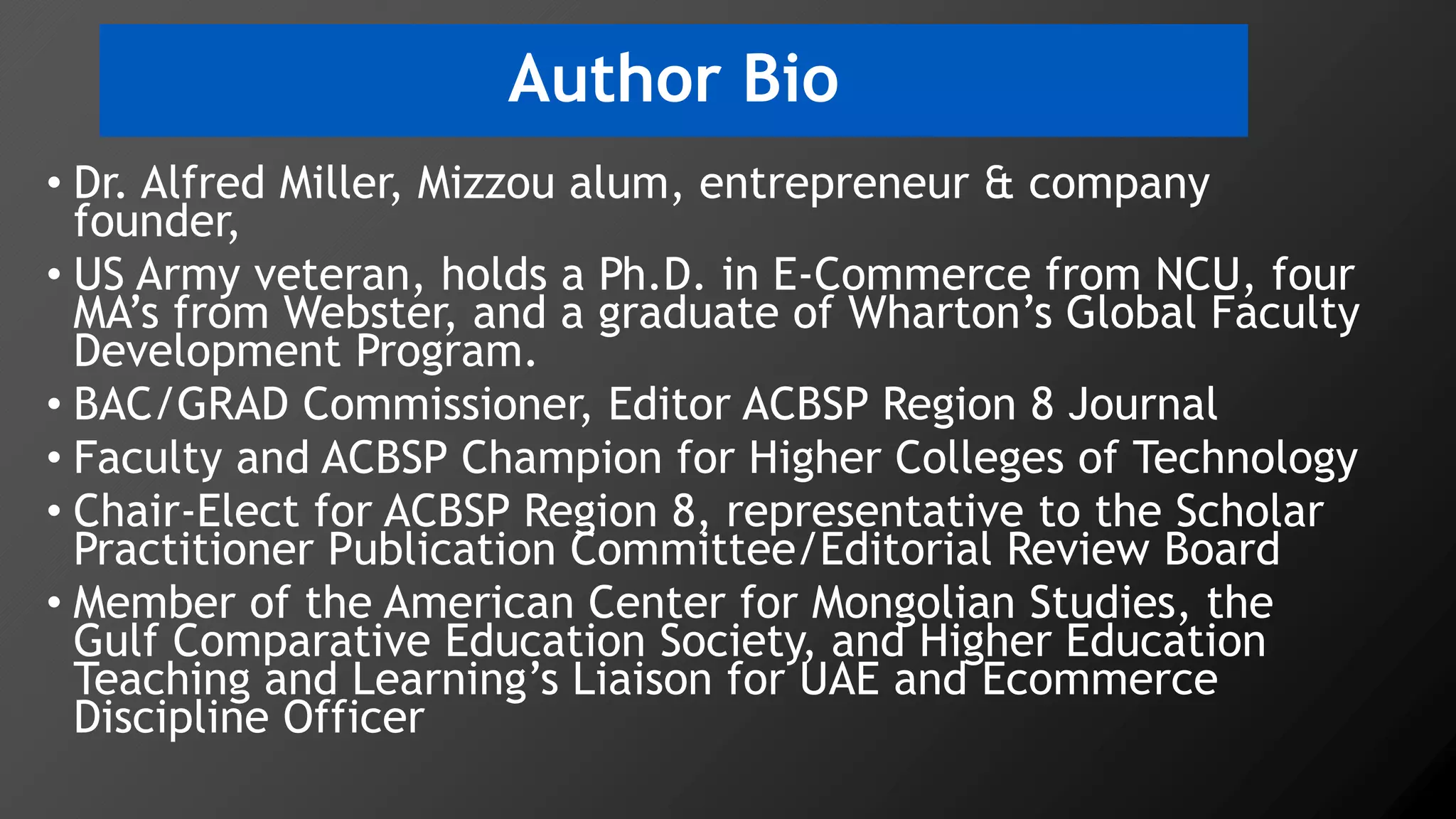 Author Bio
• Dr. Alfred Miller, Mizzou alum, entrepreneur & company
founder,
• US Army veteran, holds a Ph.D. in E-Commerce from NCU, four
MA’s from Webster, and a graduate of Wharton’s Global Faculty
Development Program.
• BAC/GRAD Commissioner, Editor ACBSP Region 8 Journal
• Faculty and ACBSP Champion for Higher Colleges of Technology
• Chair-Elect for ACBSP Region 8, representative to the Scholar
Practitioner Publication Committee/Editorial Review Board
• Member of the American Center for Mongolian Studies, the
Gulf Comparative Education Society, and Higher Education
Teaching and Learning’s Liaison for UAE and Ecommerce
Discipline Officer
 