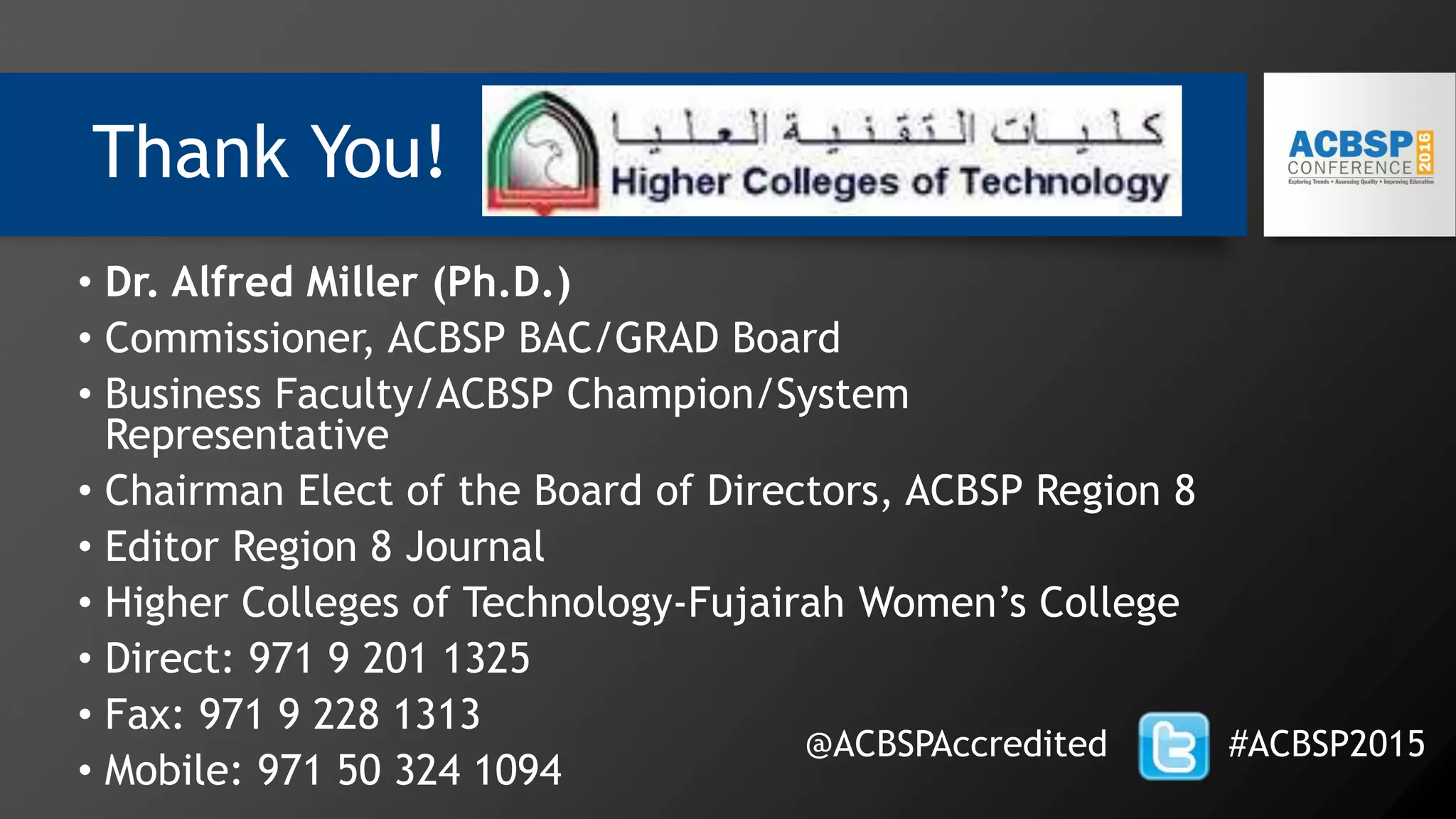 Thank You!
• Dr. Alfred Miller (Ph.D.)
• Commissioner, ACBSP BAC/GRAD Board
• Business Faculty/ACBSP Champion/System
Representative
• Chairman Elect of the Board of Directors, ACBSP Region 8
• Editor Region 8 Journal
• Higher Colleges of Technology-Fujairah Women’s College
• Direct: 971 9 201 1325
• Fax: 971 9 228 1313
• Mobile: 971 50 324 1094
@ACBSPAccredited #ACBSP2015
 