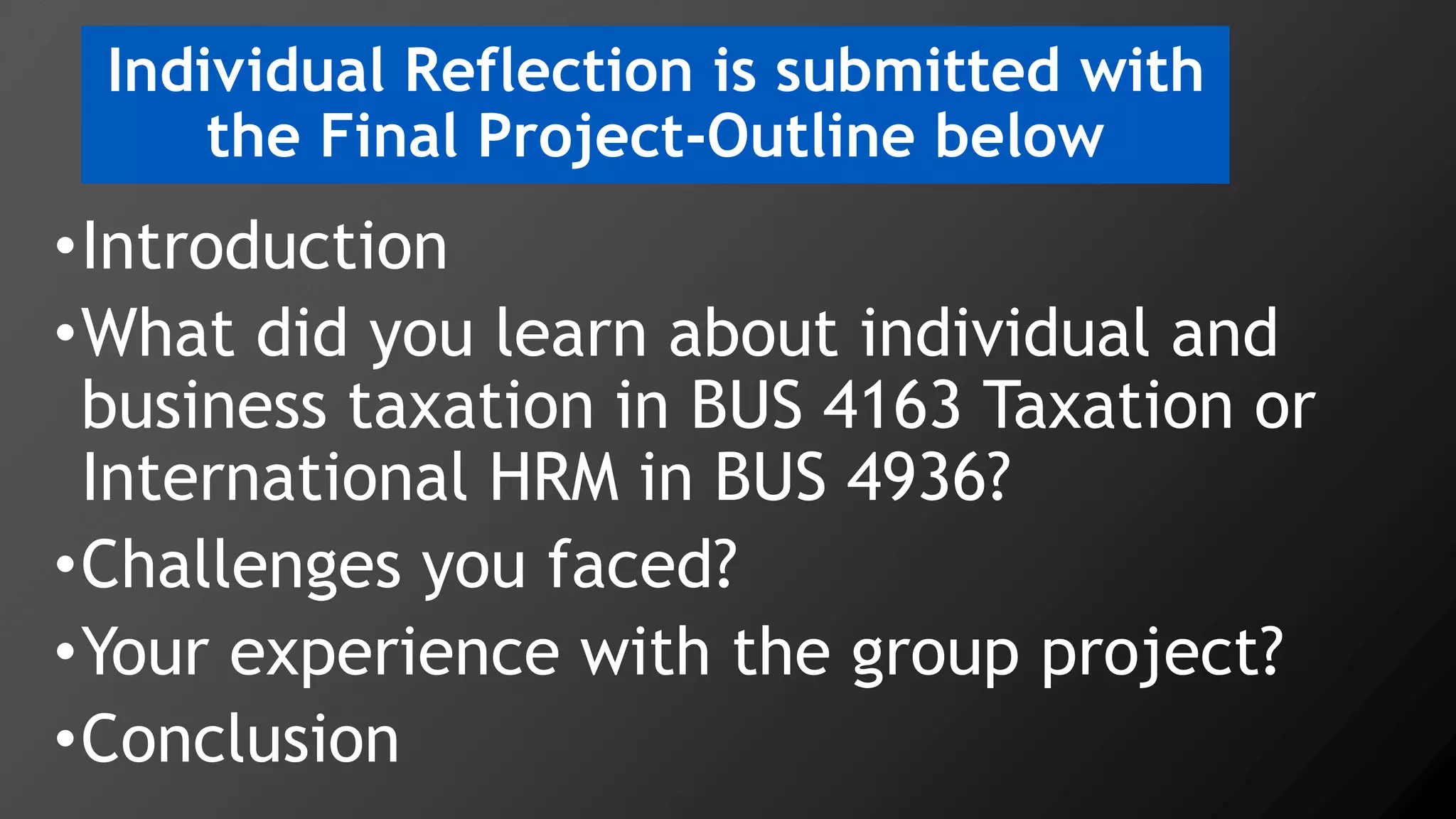 Individual Reflection is submitted with
the Final Project-Outline below
•Introduction
•What did you learn about individual and
business taxation in BUS 4163 Taxation or
International HRM in BUS 4936?
•Challenges you faced?
•Your experience with the group project?
•Conclusion
 