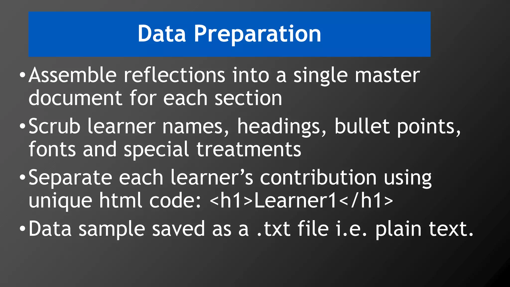 Data Preparation
•Assemble reflections into a single master
document for each section
•Scrub learner names, headings, bullet points,
fonts and special treatments
•Separate each learner’s contribution using
unique html code: <h1>Learner1</h1>
•Data sample saved as a .txt file i.e. plain text.
 