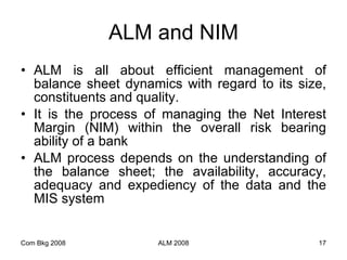 ALM and NIM ALM is all about efficient management of balance sheet dynamics with regard to its size, constituents and quality.  It is the process of managing the Net Interest Margin (NIM) within the overall risk bearing ability of a bank  ALM process depends on the understanding of the balance sheet; the availability, accuracy, adequacy and expediency of the data and the MIS system  Com Bkg 2008 ALM 2008 