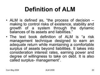 Definition of ALM ALM is defined as, “the process of decision – making to control risks of existence, stability and growth of a system through the dynamic balances of its assets and liabilities.”  The text book definition of ALM is “a risk management technique designed to earn an adequate return while maintaining a comfortable surplus of assets beyond liabilities. It takes into consideration interest rates, earning power and degree of willingness to take on debt. It is also called surplus- management”. Com Bkg 2008 ALM 2008 