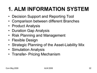 1. ALM INFORMATION SYSTEM Decision Support and Reporting Tool Comparison between different Branches Product Analysis   Duration Gap Analysis   Risk Planning and Management  Flexible Design  Strategic Planning of the Asset-Liability Mix  Simulation Analysis Transfer- Pricing Mechanism   Com Bkg 2008 ALM 2008 