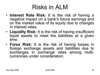 Risks in ALM Interest Rate Risk:  It is the risk of having a negative impact on a bank’s future earnings and on the market value of its equity due to changes in interest rates. Liquidity Risk:  It is the risk of having insufficient liquid assets to meet the liabilities at a given time. Forex Risk:  It is the risk of having losses   in foreign exchange assets and liabilities due to exchanges in exchange rates among multi-currencies under consideration. Com Bkg 2008 ALM 2008 