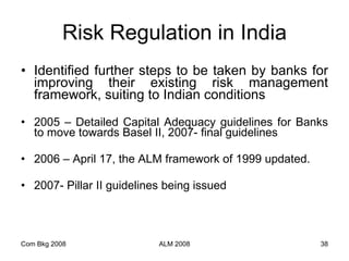 Risk Regulation in India Identified further steps to be taken by banks for improving their existing risk management framework, suiting to Indian conditions 2005 – Detailed Capital Adequacy guidelines for Banks to move towards Basel II, 2007- final guidelines 2006 – April 17, the ALM framework of 1999 updated. 2007- Pillar II guidelines being issued Com Bkg 2008 ALM 2008 