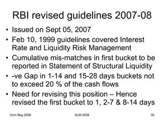 RBI revised guidelines 2007-08 Issued on Sept 05, 2007 Feb 10, 1999 guidelines covered Interest Rate and Liquidity Risk Management Cumulative mis-matches in first bucket to be reported in Statement of Structural Liquidity -ve Gap in 1-14 and 15-28 days buckets not to exceed 20 % of the cash flows Need for revising this position – Hence revised the first bucket to 1, 2-7 & 8-14 days Com Bkg 2008 ALM 2008 