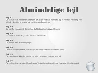 Almindelige fejl
Fejl #1
De skriver ikke målet ned chancen for, at de vil blive motiveret og vil forfølge målet og rent
faktisk nå målet er lavere når det ikke er skrevet ned.
Fejl #2
De har for mange mål derfor har du fået evalueringsværktøjerne
Fejl #3
De har kun mål i et specifikt område af deres liv
Fejl #4
De holder ikke målene synlige
Fejl #5
Laver ikke udfordrende nok mål (du skal ud over din sikkerhedszone)
Fejl #6
De identificere ikke det næste trin eller det næste mål om man vil
Fejl #7
De justere ikke deres mål med deres Vision (visualiser dit mål, hver dag til det er nået)
 