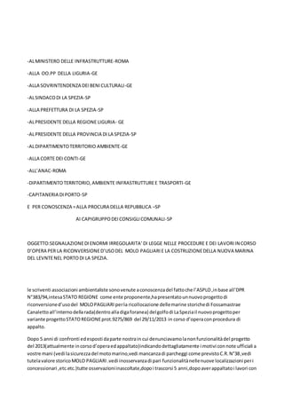 -ALMINISTERO DELLE INFRASTRUTTURE-ROMA
-ALLA OO.PP DELLA LIGURIA-GE
-ALLA SOVRINTENDENZA DEIBENICULTURALI-GE
-ALSINDACODI LA SPEZIA-SP
-ALLA PREFETTURA DI LA SPEZIA-SP
-ALPRESIDENTE DELLA REGIONE LIGURIA- GE
-ALPRESIDENTE DELLA PROVINCIA DI LA SPEZIA-SP
-ALDIPARTIMENTOTERRITORIO AMBIENTE-GE
-ALLA CORTE DEI CONTI-GE
-ALL’ANAC-ROMA
-DIPARTIMENTOTERRITORIO,AMBIENTE INFRASTRUTTUREE TRASPORTI-GE
-CAPITANERIA DIPORTO-SP
E PER CONOSCENZA =ALLA PROCURA DELLA REPUBBLICA –SP
AI CAPIGRUPPODEICONSIGLICOMUNALI-SP
OGGETTO:SEGNALAZIONEDIENORMI IRREGOLARITA’DI LEGGE NELLE PROCEDURE E DEI LAVORIIN CORSO
D’OPERA PER LA RICONVERSIONED’USODEL MOLO PAGLIARIE LA COSTRUZIONEDELLA NUOVA MARINA
DEL LEVNTENEL PORTODI LA SPEZIA.
le scriventi associazioni ambientaliste sonovenute aconoscenzadel fattoche l’ASPLO,inbase all’DPR
N°383/94,intesaSTATO REGIONE come ente proponente,hapresentatounnuovoprogettodi
riconversioned’usodel MOLOPAGLIARI perla ricollocazione dellemarine storichedi Fossamastrae
Canalettoall’internodellarada(dentroalladigaforanea) delgolfodi LaSpeziail nuovoprogettoper
variante progettoSTATOREGIONEprot.9275/869 del 29/11/2013 in corso d’operaconprocedura di
appalto.
Dopo 5 anni di confronti edesposti daparte nostrain cui denunciavamolanonfunzionalitàdel progetto
del 2013(attualmente incorsod’operaedappaltato)indicandodettagliatamente i motivi connote ufficiali a
vostre mani (vedi lasicurezza del motomarino,vedi mancanzadi parcheggi come previstoC.R.N°38,vedi
tutelavalore storicoMOLO PAGLIARI.vedi inosservanzadi pari funzionalitànellenuove localizzazioni peri
concessionari ,etc.etc.)tutte osservazioniinascoltate,dopoi trascorsi 5 anni,dopoaverappaltatoi lavori con
 
