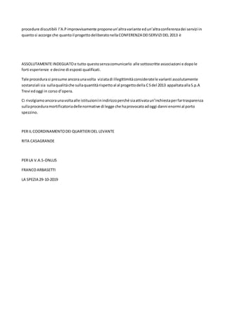 procedure discutibili l’A.Pimprovvisamente proponeun’altravariante edun’altraconferenzadei servizi in
quantosi accorge che quantoil progettodeliberatonellaCONFERENZA DEISERVIZIDEL 2013 è
ASSOLUTAMENTE INDEGUATOe tutto questosenzacomunicarlo alle sottoscritte associazioni e dopole
forti esperienze e decine di esposti qualificati.
Tale procedurasi presume ancoraunavolta viziatadi illegittimitàconsideratele varìanti assolutamente
sostanziali sia sullaqualitàche sullaquantitàrispettoal al progettodella CSdel 2013 appaltataallaS.p.A
Trevi edoggi in corso d’opera.
Ci rivolgiamoancoraunavoltaalle istituzioniinindirizzoperché siaattivataun’inchiestaperfartrasparenza
sullaproceduramortificatoriadellenormative di legge che haprovocatoadoggi danni enormi al porto
spezzino.
PER IL COORDINAMENTODEI QUARTIERIDEL LEVANTE
RITA CASAGRANDE
PER LA V.A.S-ONLUS
FRANCOARBASETTI
LA SPEZIA 29-10-2019
 