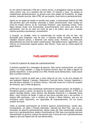 11
Eu me mantive liderando o PTB até o ultimo minuto. A esmagadora maioria do partido
votou contra, mas, se a memória não me falha, 15 votaram a favor. Ou porque se
consideravam parlamentaristas, ou porque eram mais amigos do Presidente. Se Jango
aceitou, votavam com ele. Mas o PTB, em sua maioria, ficou contra o parlamentarismo.
Aquilo era um golpe de estado no sentido mais amplo. A Constituição Federal de 1946
não permitia que uma emenda, alterando a ordem constitucional, fosse votada em
clima de choque interno, ou de “convulsão intestina”, essa expressão curiosa. Tinha
lógica porque mudar uma Constituição, presumivelmente uma norma que deve ser
permanente, tem de ser feito em clima de paz e de ordem, para que a vontade
coletiva prevaleça suavemente, normalmente.
A situação, na verdade, tinha se transformado em estado de sítio de fato, não
decretado pelo Congresso, mas de fato. A impressa estava cerceada, dezenas de
cidadãos estavam presos, o Marechal Lott estava preso. Portanto, não estávamos
absolutamente em clima de ordem constitucional. Não poderia haver, legalmente, uma
reforma na Constituição naquele quadro. Mas fizeram. Tanto que eu chamo aquilo de
golpe branco.
PARLAMENTARISMO
E como foi o governo de Jango sob o parlamentarismo?
A primeira questão foi a montagem do governo. Pela norma constitucional, em vários
países e no nosso também, o cargo de primeiro-ministro deve ser dado a alguém do
partido majoritário. E esse partido era o PSD, Partido social Democrático. Cabia nascer
dele o primeiro-ministro.
Jango teve a cautela de pedir que o nome viesse de um trio, ou de uma votação em
que pudessem disputar 3 pessoas. Disputaram Tancredo Neves, Gustavo Capanema e
Auro de Moura Andrade. E o primeiro venceu. Tancredo tornou-se o chefe do conselho
de ministros, que é chefe do governo.
O PTB teve um papel nessa composição relativamente pequeno porque, de imediato, o
Presidente passou a querer um governo de coesão o mais amplo possível. O PTB teve
apenas Santiago Dantas, como ministro das Relações Exteriores e o deputado Souto
Maior, como ministro da Saúde. E cada um dos outros partidos teve o seu quinhão. A
própria UDN participou, com o ministro de Viação e Obras Públicas, que era um
ministério muito importante, em capacidade de empreendimento. Era um ilustre
senador do Ceará.
Todos os partidos participaram do primeiro governo parlamentarista, exceto dois.
Curiosamente, um deles o Partido Libertador, liderado por Raul Pilar, que era um
entusiasta da doutrina parlamentarista. Muitas vezes ele tinha apresentado emendas
para criar o parlamentarismo, desde a Constituição de 1934. Mas o seu partido não teve
representação no governo, porque lhe pareceu que a forma de criar o parlamentarismo
negava o que esse regime tem de mais democrático.
 