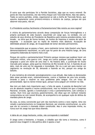 12
O outro que não participou foi o Partido Socialista, algo que eu nunca entendi. Do
ponto de vista nacionalista, ele não tinha choque com Tancredo Neves. Mas não aderiu.
Todos os outros partidos, então, organizaram-se sob a chefia de Tancredo Neves, que
assumiu duplamente como primeiro-ministro e ministro da Justiça, porque ele quis
absorver essa pasta, não sei.
E o Presidente aceitou facilmente o Parlamentarismo? Não resistiu ao novo regime?
A vitória do parlamentarismo através dessa composição de forças heterogêneas e a
própria aceitação de João Goulart, assumindo um cargo que, na verdade, era um
esbulho de seus direitos de Presidente da República pelo sistema presidencialista, tem
levado – eu diria que de forma leviana, de muitos da imprensa e mesmo do setor de
esquerda – a acusações que eu repilo de maneira mais absoluta. Acusações de
debilidade pessoal de Jango, de incapacidade de tomar decisões permanentes.
Essa composição que se passou a fazer, para realmente tornar João Goulart uma figura
demonstradamente inaceitável, eu acho que foi parte de uma história longa, de uma
campanha elaborada da maneira mais cruel.
Porque ele aceita o parlamentarismo? Primeiro porque receava que pudesse haver um
confronto militar, uma guerra civil. Jango era contra qualquer solução armada, que
sangrasse o povo em nome de uma tese X. Na história dele, a juventude foi muito
marcada pelo sangue, pelas guerras intestinas do Rio Grande do Sul. A fazenda do pai
dele, mais de uma vez foi saqueada e incendiada. Ele viu o pai sair para montar um
regimento na revolução de 30, deixando a fazenda ao léu, porque era amigo do
Getúlio.
É uma tentativa de entender psicologicamente a sua atitude. Mas todas as declarações
dele nesse período eram, sistematicamente, contra a hipótese de uma luta armada,
levando o povo a resolver os seus problemas pelo sangue. Era um traço de
personalidade. Que eu talvez tivesse igual, porque nunca peguei um revólver na vida.
Mas tem um dado mais importante aqui: a falta de apoio. A posição do Marechal Lott
era de absoluto respeito à norma constitucional, mas no instante em que o Congresso
Nacional, errando, agrediu a Constituição e criou o parlamentarismo, Lott começou a
vacilar. Num livro que escreveu posteriormente, ele disse que em nenhum instante
comprometeu-se com Leonel Brizola, de acompanhá-lo em qualquer ação de defesa do
mandato pleno de Jango.
Ou seja, eu estou convencido que Lott não marcharia contra o novo regime. Uma vez
votado o parlamentarismo no Congresso Nacional, por emenda constitucional, eu acho
que ele se curvaria à chamada ordem constituída. Mas é uma impressão minha, eu
nunca ouvi do Jango isso que estou dizendo.
A ideia de um Jango hesitante, então, não corresponde à realidade?
O Jango como o hesitante, o incapaz, o cidadão que não toma a iniciativa, como é
possível essa imagem? A vida política dele é oposta a isso!
 