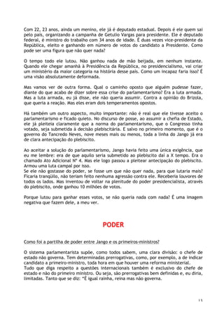 13
Com 22, 23 anos, ainda um menino, ele já é deputado estadual. Depois é ele quem sai
pelo país, organizando a campanha de Getulio Vargas para presidente. Ele é deputado
federal, é ministro do trabalho com 34 anos de idade. É duas vezes vice-presidente da
República, eleito e ganhando em número de votos do candidato a Presidente. Como
pode ser uma figura que não quer nada?
O tempo todo ele lutou. Não ganhou nada de mão beijada, em nenhum instante.
Quando ele chegar amanhã à Presidência da República, no presidencialismo, vai criar
um ministério da maior categoria na história desse país. Como um incapaz faria isso? É
uma visão absolutamente deformada.
Mas vamos ver de outra forma. Qual o caminho oposto que alguém pudesse fazer,
diante do que acabo de dizer sobre essa crise do parlamentarismo? Era a luta armada.
Mas a luta armada, eu já disse, ele não queria assumir. Contra a opinião do Brizola,
que queria a reação. Mas eles eram dois temperamentos opostos.
Há também um outro aspecto, muito importante: não é real que ele tivesse aceito o
parlamentarismo e ficado quieto. No discurso de posse, ao assumir a chefia de Estado,
ele já pleiteia claramente que a norma do parlamentarismo, que o Congresso tinha
votado, seja submetida à decisão plebiscitária. E salvo no primeiro momento, que é o
governo do Tancredo Neves, nove meses mais ou menos, toda a linha do Jango já era
de clara antecipação do plebiscito.
Ao aceitar a solução do parlamentarismo, Jango havia feito uma única exigência, que
eu me lembre: era de que aquilo seria submetido ao plebiscito daí a X tempo. Era o
chamado Ato Adicional Nº 4. Mas ele logo passou a pleitear antecipação do plebiscito.
Armou uma luta campal por isso.
Se ele não gostasse do poder, se fosse um que não quer nada, para que lutaria mais?
Ficaria tranqüilo, não teriam feito nenhuma agressão contra ele. Receberia louvores de
todos os lados. Mas inventou de voltar na plenitude do poder presidencialista, através
do plebiscito, onde ganhou 10 milhões de votos.
Porque lutou para ganhar esses votos, se não queria nada com nada? É uma imagem
negativa que fazem dele, a meu ver.
PODER
Como foi a partilha de poder entre Jango e os primeiros-ministros?
O sistema parlamentarista supõe, como todos sabem, uma clara divisão: o chefe de
estado não governa. Tem determinadas prerrogativas, como, por exemplo, a de indicar
candidato a primeiro-ministro, toda hora em que houver uma reforma ministerial.
Tudo que diga respeito a questões internacionais também é exclusivo do chefe de
estado e não do primeiro ministro. Ou seja, são prerrogativas bem definidas e, eu diria,
limitadas. Tanto que se diz: “É igual rainha, reina mas não governa.
 