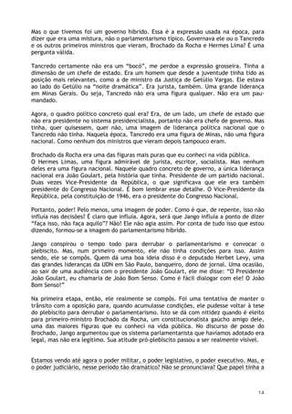 14
Mas o que tivemos foi um governo híbrido. Essa é a expressão usada na época, para
dizer que era uma mistura, não o parlamentarismo típico. Governava ele ou o Tancredo
e os outros primeiros ministros que vieram, Brochado da Rocha e Hermes Lima? É uma
pergunta válida.
Tancredo certamente não era um “bocó”, me perdoe a expressão grosseira. Tinha a
dimensão de um chefe de estado. Era um homem que desde a juventude tinha tido as
posição mais relevantes, como a de ministro da Justiça de Getúlio Vargas. Ele estava
ao lado do Getúlio na “noite dramática”. Era jurista, também. Uma grande liderança
em Minas Gerais. Ou seja, Tancredo não era uma figura qualquer. Não era um pau-
mandado.
Agora, o quadro político concreto qual era? Era, de um lado, um chefe de estado que
não era presidente no sistema presidencialista, portanto não era chefe de governo. Mas
tinha, quer quisessem, quer não, uma imagem de liderança política nacional que o
Tancredo não tinha. Naquela época, Tancredo era uma figura de Minas, não uma figura
nacional. Como nenhum dos ministros que vieram depois tampouco eram.
Brochado da Rocha era uma das figuras mais puras que eu conheci na vida pública.
O Hermes Limas, uma figura admirável de jurista, escritor, socialista. Mas nenhum
deles era uma figura nacional. Naquele quadro concreto de governo, a única liderança
nacional era João Goulart, pela história que tinha. Presidente de um partido nacional.
Duas vezes Vice-Presidente da República, o que significava que ele era também
presidente do Congresso Nacional. É bom lembrar esse detalhe. O Vice-Presidente da
República, pela constituição de 1946, era o presidente do Congresso Nacional.
Portanto, poder! Pelo menos, uma imagem de poder. Como é que, de repente, isso não
influía nas decisões? É claro que influía. Agora, será que Jango influía a ponto de dizer
“faça isso, não faça aquilo”? Não! Ele não agia assim. Por conta de tudo isso que estou
dizendo, formou-se a imagem do parlamentarismo híbrido.
Jango conspirou o tempo todo para derrubar o parlamentarismo e convocar o
plebiscito. Mas, num primeiro momento, ele não tinha condições para isso. Assim
sendo, ele se compôs. Quem dá uma boa ideia disso é o deputado Herbet Levy, uma
das grandes lideranças da UDN em São Paulo, banqueiro, dono de jornal. Uma ocasião,
ao sair de uma audiência com o presidente João Goulart, ele me disse: “O Presidente
João Goulart, eu chamaria de João Bom Senso. Como é fácil dialogar com ele! O João
Bom Senso!”
Na primeira etapa, então, ele realmente se compôs. Foi uma tentativa de manter o
trânsito com a oposição para, quando acumulasse condições, ele pudesse voltar à tese
do plebiscito para derrubar o parlamentarismo. Isto se dá com nitidez quando é eleito
para primeiro-ministro Brochado da Rocha, um constitucionalista gaúcho amigo dele,
uma das maiores figuras que eu conheci na vida pública. No discurso de posse do
Brochado, Jango argumentou que os sistema parlamentarista que havíamos adotado era
legal, mas não era legítimo. Sua atitude pró-plebiscito passou a ser realmente visível.
Estamos vendo até agora o poder militar, o poder legislativo, o poder executivo. Mas, e
o poder judiciário, nesse período tão dramático? Não se pronunciava? Que papel tinha a
 