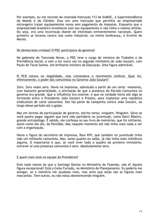18
Por exemplo, eu me recordo da chamada Instrução 113 da SUMOC, a Superintendência
da Moeda e do Câmbio. Essa era uma instrução que permitia ao empresariado
estrangeiro trazer equipamentos novos sem pagamento de impostos. Enquanto que o
empresariado brasileiro envelhecia com seu equipamento e não tinha o mesmo direito.
Ou seja, era uma incorreção diante de interesses eminentemente nacionais. Quem
primeiro se levanta contra isso como industrial, na minha lembrança, é Ermírio de
Morais.
Os democratas cristãos? O PDC participava do governo?
No gabinete de Tancredo Neves, o PDC teve o cargo de ministro do Trabalho e da
Previdência Social, e vem a ter outra vez no segundo ministério de João Goulart, com
Paulo de Tarso Santos. Um brilhante ministro da Educação. Uma figura admirável.
O PCB estava na ilegalidade, mas comandava o movimento sindical. Qual foi,
efetivamente, o poder dos comunistas no Governo João Goulart?
Zero. Zero vezes zero. Havia na imprensa, sobretudo a partir de um certo momento,
com bastante generalidade, a afirmação de que a presença do Partido Comunista no
governo era grande. Que a influência era enorme, e que na verdade havia até algo se
formando entre o Presidente João Goulart e Prestes, para implantar uma república
sindicalista de corte comunista. Isto faz parte da campanha contra João Goulart, ao
longo desse período até o golpe.
Mas em termos de participação de governo, estrito senso, ninguém. Ninguém. Salvo se
você queira pegar alguém que terá sido partidário na juventude, como Darci Ribeiro,
grande antropólogo. É sabido, ele confessa no seu livro de memórias, que foi militante,
assim como ele diz, do Partidão. Mas naquele momento ele não tinha mais nada a ver
com a organização.
Havia a figura do secretário de imprensa, Raul Riff, que também na juventude tinha
sido um militante comunista. Mas, tanto quanto eu saiba, já não tinha mais militância
alguma. O importante é que, se você tiver todo o quadro do primeiro ministério,
entrever aí uma presença comunista é zero. Absolutamente zero.
E quem mais está na equipe do Presidente?
Está nada menos do que o Santiago Dantas no Ministério da Fazenda, não é? Aquela
figura excepcional! Está o Celso Furtado, no Ministério do Planejamento. Eu poderia me
alongar, se a memória me ajudasse mais, mas acho que estas são as figuras mais
marcantes. Tem outras, eu não estou desmerecendo ninguém.
 