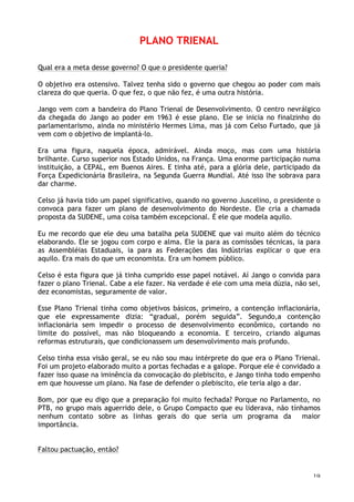 19
PLANO TRIENAL
Qual era a meta desse governo? O que o presidente queria?
O objetivo era ostensivo. Talvez tenha sido o governo que chegou ao poder com mais
clareza do que queria. O que fez, o que não fez, é uma outra história.
Jango vem com a bandeira do Plano Trienal de Desenvolvimento. O centro nevrálgico
da chegada do Jango ao poder em 1963 é esse plano. Ele se inicia no finalzinho do
parlamentarismo, ainda no ministério Hermes Lima, mas já com Celso Furtado, que já
vem com o objetivo de implantá-lo.
Era uma figura, naquela época, admirável. Ainda moço, mas com uma história
brilhante. Curso superior nos Estado Unidos, na França. Uma enorme participação numa
instituição, a CEPAL, em Buenos Aires. E tinha até, para a glória dele, participado da
Força Expedicionária Brasileira, na Segunda Guerra Mundial. Até isso lhe sobrava para
dar charme.
Celso já havia tido um papel significativo, quando no governo Juscelino, o presidente o
convoca para fazer um plano de desenvolvimento do Nordeste. Ele cria a chamada
proposta da SUDENE, uma coisa também excepcional. É ele que modela aquilo.
Eu me recordo que ele deu uma batalha pela SUDENE que vai muito além do técnico
elaborando. Ele se jogou com corpo e alma. Ele ia para as comissões técnicas, ia para
as Assembléias Estaduais, ia para as Federações das Indústrias explicar o que era
aquilo. Era mais do que um economista. Era um homem público.
Celso é esta figura que já tinha cumprido esse papel notável. Aí Jango o convida para
fazer o plano Trienal. Cabe a ele fazer. Na verdade é ele com uma meia dúzia, não sei,
dez economistas, seguramente de valor.
Esse Plano Trienal tinha como objetivos básicos, primeiro, a contenção inflacionária,
que ele expressamente dizia: “gradual, porém seguida”. Segundo,a contenção
inflacionária sem impedir o processo de desenvolvimento econômico, cortando no
limite do possível, mas não bloqueando a economia. E terceiro, criando algumas
reformas estruturais, que condicionassem um desenvolvimento mais profundo.
Celso tinha essa visão geral, se eu não sou mau intérprete do que era o Plano Trienal.
Foi um projeto elaborado muito a portas fechadas e a galope. Porque ele é convidado a
fazer isso quase na iminência da convocação do plebiscito, e Jango tinha todo empenho
em que houvesse um plano. Na fase de defender o plebiscito, ele teria algo a dar.
Bom, por que eu digo que a preparação foi muito fechada? Porque no Parlamento, no
PTB, no grupo mais aguerrido dele, o Grupo Compacto que eu liderava, não tínhamos
nenhum contato sobre as linhas gerais do que seria um programa da maior
importância.
Faltou pactuação, então?
 
