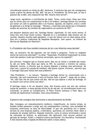 21
reivindicação salarial no limite do 40%. Nenhuma. E nenhuma das que nós conseguimos
sustar a greve foi abaixo de 50%, 60%. Vai por aí, Presidente. De forma que, se não é
possível dar os 80%, será impossível dar 40%. Haverá meio termo?”.
Jango ouviu, agradeceu a contribuição de todos. Tenso, muito tenso. Disse que tinha
que se retirar para um compromisso no Rio e foi embora. Santiago Dantas nos convidou
pra tomar um café no gabinete dele e ali ficamos. Quando, de repente, entra o chefe
de gabinete e se dirige ao Santiago: “Ministro, a televisão está dando que o Presidente
acabou de autorizar ao conselho de negociadores um aumento de 70%”.
Um desastre absoluto para nós. Santiago Dantas, espantado. Eu não muito menos. O
Celso tem uma frase muito curiosa: “Quando eu vi o presidente João Goulart sair da
reunião, daquela reunião nada agradável, vi que ele estava com as mãos postas atrás.
Essa era a postura tradicional de Napoleão Bonaparte. Sem querer, eu lembrei da
derrota de Napoleão em Waterloo”.
E o Presidente não ficou também temeroso de ter o seu Waterloo nessa decisão?
Não, ao contrário. No dia seguinte, ele me chama e pergunta: “Como tu reagistes
diante da notícia da televisão?”. Eu disse: “Espantado, Presidente! Espantado! As coisas
eram tão opostas a tudo que tínhamos conversado, que eu me espantei”.
Ele continua: “Imaginei que tu ficarias assim. Mas vou te contar a verdade das coisas.
Eu dei um blefe. Não disse que daria os 70%. Eu autorizei o ministro da Justiça,
Abelardo Jurema, a informar que eu estaria disposto a analisar esse percentual. Ao
dizer isso, a greve foi sustada de imediato. Não houve a greve. Portanto, permitiu que
o Santiago viaje pelo menos sem esse problema.”
“Mas Presidente...”, eu retruco. “Quando o Santiago estiver lá, conversando com o
Kennedy, não será exatamente a hora do Prestes fazer a greve?”. Jango não se abala.
“Ah, não! Eles vão ter que contar até dez. Vão ter que esperar a volta do Santiago. Aí
eu estarei com outras cartas nas mãos”.
O Santiago viajou e foi um desastre total. Nós ficamos outra vez sem dar nenhum
tostão de aumento. A nossa decisão oficial foi de não dar. As reivindicações foram num
crescendo, as greves se multiplicaram. O Plano Trienal começou a fazer água, no
sentido de expectativas frustradas. Uma coisa dramática.
O governo não conseguiu dos americanos o reescalonamento da dívida?
Não. Conseguiu um reescalonamento medíocre, insignificante. Ao mesmo tempo, os
Estados Unidos passaram a exigir que nós comprássemos a Amforp, uma sociedade de
empresas americanas na área da eletricidade. O que nós queríamos era o oposto.
Através de uma empresa pública, a Eletrobrás, queríamos um controle maior sobre a
produção de energia elétrica. Naquele momento, como já estava terminando o prazo
da concessão da Amforp, os americanos não aplicavam mais recurso nenhum na
geração de energia. Então, a indústria estava paralisando. Era dramático. Paralisando!
E eles fazendo disso a Espada de Dâmocles sobre a nossa cabeça.
 