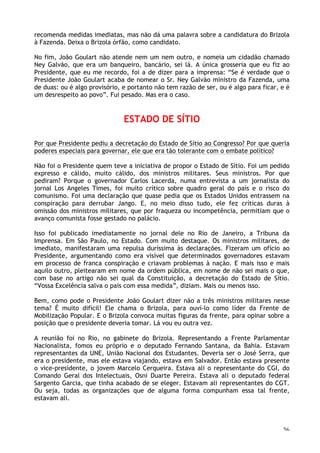 26
recomenda medidas imediatas, mas não dá uma palavra sobre a candidatura do Brizola
à Fazenda. Deixa o Brizola órfão, como candidato.
No fim, João Goulart não atende nem um nem outro, e nomeia um cidadão chamado
Ney Galvão, que era um banqueiro, bancário, sei lá. A única grosseria que eu fiz ao
Presidente, que eu me recordo, foi a de dizer para a imprensa: “Se é verdade que o
Presidente João Goulart acaba de nomear o Sr. Ney Galvão ministro da Fazenda, uma
de duas: ou é algo provisório, e portanto não tem razão de ser, ou é algo para ficar, e é
um desrespeito ao povo”. Fui pesado. Mas era o caso.
ESTADO DE SÍTIO
Por que Presidente pediu a decretação do Estado de Sítio ao Congresso? Por que queria
poderes especiais para governar, ele que era tão tolerante com o embate político?
Não foi o Presidente quem teve a iniciativa de propor o Estado de Sítio. Foi um pedido
expresso e cálido, muito cálido, dos ministros militares. Seus ministros. Por que
pediram? Porque o governador Carlos Lacerda, numa entrevista a um jornalista do
jornal Los Angeles Times, foi muito crítico sobre quadro geral do país e o risco do
comunismo. Foi uma declaração que quase pedia que os Estados Unidos entrassem na
conspiração para derrubar Jango. E, no meio disso tudo, ele fez críticas duras à
omissão dos ministros militares, que por fraqueza ou incompetência, permitiam que o
avanço comunista fosse gestado no palácio.
Isso foi publicado imediatamente no jornal dele no Rio de Janeiro, a Tribuna da
Imprensa. Em São Paulo, no Estado. Com muito destaque. Os ministros militares, de
imediato, manifestaram uma repulsa duríssima às declarações. Fizeram um ofício ao
Presidente, argumentando como era visível que determinados governadores estavam
em processo de franca conspiração e criavam problemas à nação. E mais isso e mais
aquilo outro, pleitearam em nome da ordem pública, em nome de não sei mais o que,
com base no artigo não sei qual da Constituição, a decretação do Estado de Sítio.
“Vossa Excelência salva o país com essa medida”, diziam. Mais ou menos isso.
Bem, como pode o Presidente João Goulart dizer não a três ministros militares nesse
tema? É muito difícil! Ele chama o Brizola, para ouví-lo como líder da Frente de
Mobilização Popular. E o Brizola convoca muitas figuras da frente, para opinar sobre a
posição que o presidente deveria tomar. Lá vou eu outra vez.
A reunião foi no Rio, no gabinete do Brizola. Representando a Frente Parlamentar
Nacionalista, fomos eu próprio e o deputado Fernando Santana, da Bahia. Estavam
representantes da UNE, União Nacional dos Estudantes. Deveria ser o José Serra, que
era o presidente, mas ele estava viajando, estava em Salvador. Então estava presente
o vice-presidente, o jovem Marcelo Cerqueira. Estava ali o representante do CGI, do
Comando Geral dos Intelectuais, Osni Duarte Pereira. Estava ali o deputado federal
Sargento Garcia, que tinha acabado de se eleger. Estavam ali representantes do CGT.
Ou seja, todas as organizações que de alguma forma compunham essa tal frente,
estavam ali.
 