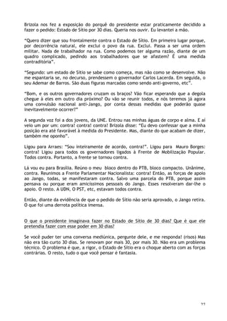 27
Brizola nos fez a exposição do porquê do presidente estar praticamente decidido a
fazer o pedido: Estado de Sítio por 30 dias. Queria nos ouvir. Eu levantei a mão.
“Quero dizer que sou frontalmente contra o Estado de Sítio. Em primeiro lugar porque,
por decorrência natural, ele exclui o povo da rua. Exclui. Passa a ser uma ordem
militar. Nada de trabalhador na rua. Como podemos ter alguma razão, diante de um
quadro complicado, pedindo aos trabalhadores que se afastem? É uma medida
contraditória”.
“Segundo: um estado de Sítio se sabe como começa, mas não como se desenvolve. Não
me espantaria se, no decurso, prendessem o governador Carlos Lacerda. Em seguida, o
seu Ademar de Barros. São duas figuras marcadas como sendo anti-governo, etc”.
“Bom, e os outros governadores cruzam os braços? Vão ficar esperando que a degola
chegue à eles em outro dia próximo? Ou vão se reunir todos, e nós teremos já agora
uma convulsão nacional anti-Jango, por conta dessas medidas que poderão quase
inevitavelmente ocorrer?”
A segunda voz foi a dos jovens, da UNE. Entrou nas minhas águas de corpo e alma. E aí
veio um por um: contra! contra! contra! Brizola disse: “Eu devo confessar que a minha
posição era até favorável à medida do Presidente. Mas, diante do que acabam de dizer,
também me oponho”.
Ligou para Arraes: “Sou inteiramente de acordo, contra!”. Ligou para Mauro Borges:
contra! Ligou para todos os governadores ligados à Frente de Mobilização Popular.
Todos contra. Portanto, a frente se tornou contra.
Lá vou eu para Brasília. Reúno o meu bloco dentro do PTB, bloco compacto. Unânime,
contra. Reunimos a Frente Parlamentar Nacionalista: contra! Então, as forças de apoio
ao Jango, todas, se manifestaram contra. Salvo uma parcela do PTB, porque assim
pensava ou porque eram amicíssimos pessoais do Jango. Esses resolveram dar-lhe o
apoio. O resto. A UDN, O PST, etc, estavam todos contra.
Então, diante da evidência de que o pedido de Sítio não seria aprovado, o Jango retira.
O que foi uma derrota política imensa.
O que o presidente imaginava fazer no Estado de Sítio de 30 dias? Que é que ele
pretendia fazer com esse poder em 30 dias?
Se você puder ter uma conversa mediúnica, pergunte dele, e me responda! (risos) Mas
não era tão curto 30 dias. Se renovam por mais 30, por mais 30. Não era um problema
técnico. O problema é que, a rigor, o Estado de Sítio era o choque aberto com as forças
contrárias. O resto, tudo o que você pensar é fantasia.
 