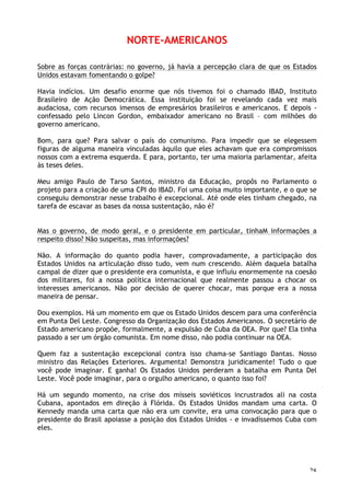 28
NORTE-AMERICANOS
Sobre as forças contrárias: no governo, já havia a percepção clara de que os Estados
Unidos estavam fomentando o golpe?
Havia indícios. Um desafio enorme que nós tivemos foi o chamado IBAD, Instituto
Brasileiro de Ação Democrática. Essa instituição foi se revelando cada vez mais
audaciosa, com recursos imensos de empresários brasileiros e americanos. E depois -
confessado pelo Lincon Gordon, embaixador americano no Brasil – com milhões do
governo americano.
Bom, para que? Para salvar o país do comunismo. Para impedir que se elegessem
figuras de alguma maneira vinculadas àquilo que eles achavam que era compromissos
nossos com a extrema esquerda. E para, portanto, ter uma maioria parlamentar, afeita
às teses deles.
Meu amigo Paulo de Tarso Santos, ministro da Educação, propôs no Parlamento o
projeto para a criação de uma CPI do IBAD. Foi uma coisa muito importante, e o que se
conseguiu demonstrar nesse trabalho é excepcional. Até onde eles tinham chegado, na
tarefa de escavar as bases da nossa sustentação, não é?
Mas o governo, de modo geral, e o presidente em particular, tinhaM informações a
respeito disso? Não suspeitas, mas informações?
Não. A informação do quanto podia haver, comprovadamente, a participação dos
Estados Unidos na articulação disso tudo, vem num crescendo. Além daquela batalha
campal de dizer que o presidente era comunista, e que influiu enormemente na coesão
dos militares, foi a nossa política internacional que realmente passou a chocar os
interesses americanos. Não por decisão de querer chocar, mas porque era a nossa
maneira de pensar.
Dou exemplos. Há um momento em que os Estado Unidos descem para uma conferência
em Punta Del Leste. Congresso da Organização dos Estados Americanos. O secretário de
Estado americano propõe, formalmente, a expulsão de Cuba da OEA. Por que? Ela tinha
passado a ser um órgão comunista. Em nome disso, não podia continuar na OEA.
Quem faz a sustentação excepcional contra isso chama-se Santiago Dantas. Nosso
ministro das Relações Exteriores. Argumenta! Demonstra juridicamente! Tudo o que
você pode imaginar. E ganha! Os Estados Unidos perderam a batalha em Punta Del
Leste. Você pode imaginar, para o orgulho americano, o quanto isso foi?
Há um segundo momento, na crise dos mísseis soviéticos incrustrados ali na costa
Cubana, apontados em direção à Flórida. Os Estados Unidos mandam uma carta. O
Kennedy manda uma carta que não era um convite, era uma convocação para que o
presidente do Brasil apoiasse a posição dos Estados Unidos - e invadíssemos Cuba com
eles.
 