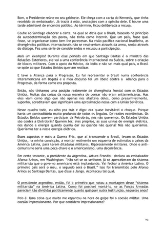 29
Bom, o Presidente reúne no seu gabinete. Ele chega com a carta do Kennedy, que tinha
recebido do embaixador. Já trazia à mão, anotações com a opinião dele. E houve uma
tarde admirável de encontro político. Ao término, ficou deliberada a recusa.
Coube ao Santiago elaborar a carta, na qual se dizia que o Brasil, baseado no princípio
da autodeterminação dos povos, não tinha como intervir. Que um país, fosse qual
fosse, se organizasse como bem lhe parecesse. Na visão pacífica nacional brasileira, as
divergências políticas internacionais não se resolveriam através da arma, senão através
do diálogo. Fez uma série de considerandos e recusou a participação.
Mais um exemplo? Durante esse período em que Santiago Dantas é o ministro das
Relações Exteriores, ele vai a uma conferência internacional na Suécia, sobre a criação
de blocos militares. Com o apoio do México, da Índia e não sei mais qual país, o Brasil
se opõe ao que Estados Unidos queriam realizar.
E teve a Aliança para o Progresso. Eu fui representar o Brasil numa conferência
interamericana em Bogotá e o meu discurso foi um libelo contra a Aliança para o
Progresso, da forma como era proposta.
Então, nós tínhamos uma posição realmente de divergência frontal com os Estados
Unidos. Muitas das coisas da nossa maneira de pensar não eram antiamericanas. Mas
eles viam como algo que não apenas nos afastava deles, como presumivelmente,
suponho, acreditavam que significava uma aproximação nossa com a União Soviética.
Nesse quadro todo, eu olho pra trás e digo: era quase inevitável o choque. Porque
havia um contraditório muito profundo de todos os ângulos. De razões econômicas. Os
Estados Unidos querem participar da Petrobrás, nós não queremos. Os Estados Unidos
são contra a Eletrobrás? Querem ter, eles próprios, as suas usinas de energia elétrica,
nos dando a energia quando queria dar ou quando não queria? Nós não queríamos.
Queríamos ter a nossa energia elétrica.
Esses aspectos e mais a Guerra Fria, que aí transcende o Brasil, levam os Estados
Unidos, na minha convicção, a montar realmente um esquema de estímulos a países da
América Latina, para terem ditaduras militares. Rigorosamente militares. Onde o anti-
comunismo seria uma peça-chave e o americanismo, uma decorrência.
Em certo instante, o presidente da Argentina, Arturo Frondisi, declara ao embaixador
Afonso Arinos, em Washington: “Não sei se os senhores já se aperceberam do sistema
militarista que o governo americano está implantando. Vai fechar a América Latina. O
primeiro país será o meu, o segundo será o Brasil.” Isso foi transmitido pelo Afonso
Arinos ao Santiago Dantas, que disse a Jango. Aconteceu tal qual.
O presidente argentino, então, foi o primeiro que notou a montagem desse “sistema
militarista” na América Latina. Como foi possível montá-lo, se as Forças Armadas
pareciam tão divididas politicamente quanto qualquer outra instituição, naqueles anos?
Pois é. Uma coisa que muito me espantou na hora do golpe foi a coesão militar. Uma
coesão impressionante. Por que considero impressionante?
 