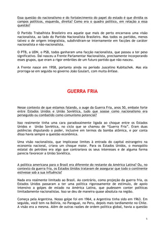 3
Essa questão do nacionalismo e do fortalecimento do papel do estado é que dividia os
campos políticos, esquerda, direita? Como era o quadro político, em relação a essa
questão?
O Partido Trabalhista Brasileiro era aquele que mais de perto encarnava uma visão
nacionalista, ao lado do Partido Nacionalista Brasileiro. Mas todos os partidos, menos
talvez o de origem integralista, subdividiram-se internamente em facções de caráter
nacionalista e não-nacionalista.
O PTB, a UDN, o PSB, todos ganharam uma facção nacionalista, que passou a ter peso
significativo. Daí nasceu a Frente Parlamentar Nacionalista, precisamente incorporando
esses grupos, que eram a rigor embriões de um futuro partido que não nasceu.
A Frente nasce em 1958, portanto ainda no período Juscelino Kubitschek. Mas ela
prorroga-se em seguida no governo João Goulart, com muita ênfase.
GUERRA FRIA
Nesse contexto de que estamos falando, o auge da Guerra Fria, anos 50, embate forte
entre Estados Unidos e União Soviética, tudo que soasse como nacionalismo era
perseguido ou combatido como comunismo potencial?
Isso realmente tinha uma cara paradoxalmente ligada ao choque entre os Estados
Unidos e União Soviética, no ciclo que se chamou de “Guerra Fria”. Eram duas
potências disputando o poder, inclusive em termos da bomba atômica, e por conta
disso havia sempre a questão econômica.
Uma visão nacionalista, que implicasse limites à entrada do capital estrangeiro na
economia nacional, criava um choque maior. Para os Estados Unidos, o monopólio
estatal do petróleo era algo que contrariava os seus interesses e de alguma forma
parecia favorecer a União Soviética.
A política americana para o Brasil era diferente do restante da América Latina? Ou, no
contexto da guerra fria, os Estados Unidos tratavam de assegurar que todo o continente
estivesse sob a sua influência?
Nada era realmente limitado ao Brasil. Ao contrário, como projeção da guerra fria, os
Estados Unidos passaram a ter uma política rigorosamente de estímulo, de apoio
intensivo a golpes de estado na América Latina, que pudessem conter políticas
limitadamente nacionalistas. Isso se deu de maneira quase absoluta na região.
Começa pela Argentina. Nosso golpe foi em 1964, a Argentina tinha sido em 1963. Em
seguida, você tem na Bolívia, no Paraguai, no Peru, depois mais tardiamente no Chile.
A visão era a mesma. Além de outras razões de ordem política global, havia a questão
 