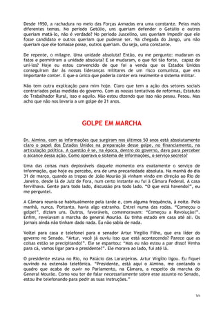 30
Desde 1950, a rachadura no meio das Forças Armadas era uma constante. Pelos mais
diferentes temas. No período Getúlio, uns queriam defender o Getúlio e outros
queriam matá-lo, não é verdade? No período Juscelino, uns queriam impedir que ele
fosse candidato e outros queriam que pudesse ser. Na chegada do Jango, uns não
queriam que ele tomasse posse, outros queriam. Ou seja, uma constante.
De repente, o milagre. Uma unidade absoluta! Então, eu me pergunto: mudaram os
fatos e permitiram a unidade absoluta? E se mudaram, o que foi tão forte, capaz de
uní-los? Hoje eu estou convencido de que foi a venda que os Estados Unidos
conseguiram dar às nossas lideranças militares de um risco comunista, que era
importante conter. E que o único que poderia conter era realmente o sistema militar.
Não tem outra explicação para mim hoje. Claro que tem a ação dos setores sociais
contrariados pelas medidas do governo. Com as nossas tentativas de reformas, Estatuto
do Trabalhador Rural, isso e aquilo. Não estou dizendo que isso não pesou. Pesou. Mas
acho que não nos levaria a um golpe de 21 anos.
GOLPE EM MARCHA
Dr. Almino, com as informações que surgiram nos últimos 50 anos está absolutamente
claro o papel dos Estados Unidos na preparação desse golpe, no financiamento, na
articulação política. A questão é se, na época, dentro do governo, dava para perceber
o alcance dessa ação. Como operava o sistema de informações, o serviço secreto?
Uma das coisas mais deploráveis daquele momento era exatamente o serviço de
informação, que hoje eu percebo, era de uma precariedade absoluta. Na manhã do dia
31 de março, quando as tropas de João Mourão já vinham vindo em direção ao Rio de
Janeiro, desde lá de Juiz de Fora, num certo instante eu fui à Câmara Federal. A casa
fervilhava. Gente para todo lado, discussão pra todo lado. “O que está havendo?”, eu
me perguntei.
A Câmara reunia-se habitualmente pela tarde e, com alguma frequência, à noite. Pela
manhã, nunca. Portanto, havia algo estranho. Entrei numa das rodas. “Começou o
golpe!”, diziam uns. Outros, favoráveis, comemoravam: “Começou a Revolução!”.
Enfim, revelavam a marcha do general Mourão. Eu tinha estado em casa até ali. Os
jornais ainda não tinham dado nada. Eu não sabia de nada.
Voltei para casa e telefonei para o senador Artur Virgílio Filho, que era líder do
governo no Senado. “Artur, você já ouviu isso que está acontecendo? Parece que as
coisas estão se precipitando!”. Ele se espantou: “Mas eu não estou a par disso! Venha
para cá, vamos ligar para o presidente!”. Ele morava ao lado, fui até lá.
O presidente estava no Rio, no Palácio das Laranjeiras. Artur Virgílio ligou. Eu fiquei
ouvindo na extensão telefônica. “Presidente, está aqui o Almino, me contando o
quadro que acaba de ouvir no Parlamento, na Câmara, a respeito da marcha do
General Mourão. Como vou ter de falar necessariamente sobre esse assunto no Senado,
estou lhe telefonando para pedir as suas instruções.”
 