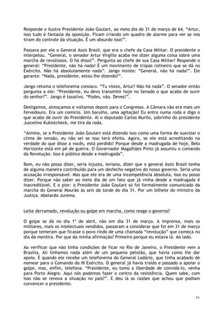 31
Responde o ilustre Presidente João Goulart, ao meio dia de 31 de março de 64. “Artur,
isso tudo é fantasia da oposição. Ficam criando um quadro de alarme para ver se nos
tiram do controle da situação. É um absurdo isso!”.
Passava por ele o General Assis Brasil, que era o chefe da Casa Militar. O presidente o
interpelou. “General, o senador Artur Virgílio acaba me dizer alguma coisa sobre uma
marcha de revoltosos. O há disso?”. Pergunta ao chefe de sua Casa Militar! Responde o
general: “Presidente, não há nada! É um movimento de tropas rotineiro que se dá no
Exército. Não há absolutamente nada”. Jango insiste: “General, não há nada?”. Ele
garante: “Nada, presidente, estou lhe dizendo!”.
Jango retoma o telefonema conosco. “Tu vistes, Artur? Não há nada”. O senador então
pergunta a ele: “Presidente, eu devo transmitir hoje no Senado o que acabo de ouvir
do senhor?”. Jango é taxativo. “Podes, não. Deves!”.
Desligamos, almoçamos e voltamos depois para o Congresso. A Câmara não era mais um
fervedouro. Era um comício. Um barulho, uma agitação! Eu entro numa roda e digo o
que acabo de ouvir do Presidente. Aí o deputado Carlos Murilo, sobrinho do presidente
Juscelino Kubistcheck, me tira da roda.
“Almino, se o Presidente João Goulart está dizendo isso como uma forma de suavizar o
clima de tensão, eu não sei se isso terá efeito. Agora, se ele está acreditando na
verdade do que disse a vocês, está perdido! Porque desde a madrugada de hoje, Belo
Horizonte está em pé de guerra. O Governador Magalhães Pinto já assumiu o comando
da Revolução. Isso é público desde a madrugada”.
Bom, eu não posso dizer, seria injusto, leviano, dizer que o general Assis Brasil tenha
de alguma maneira contribuído para um desfecho negativo do nosso governo. Seria uma
acusação irresponsável. Mas que ele era de uma incompetência absoluta, isso eu posso
dizer. Porque não saber ao meio dia de um fato que já vinha desde a madrugada é
inacreditável. E o pior: o Presidente João Goulart só foi formalmente comunicado da
marcha do General Mourão às seis da tarde do dia 31. Por um bilhete do ministro da
Justiça, Abelardo Jurema.
Leite derramado, revolução ou golpe em marcha, como reage o governo?
O golpe se dá no dia 1º de abril, não em dia 31 de março. A imprensa, mais os
militares, mais os intelectuais vendidos, passaram a considerar que foi em 31 de março
porque temeram que ficasse o povo rindo de uma chamada “revolução” que começa no
dia da mentira. Por que da minha afirmação? Primeiro porque eu estava lá. Ao lado.
Ao verificar que não tinha condições de ficar no Rio de Janeiro, o Presidente vem a
Brasília. Ali tínhamos nada além de um pequeno pelotão, que havia como lhe dar
apoio. É quando ele recebe um telefonema do General Ladário, que tinha acabado de
nomear para o Comando do III Exército. O general já havia traído e passado a apoiar o
golpe, mas, enfim, telefona. “Presidente, eu tomo a liberdade de convidá-lo, venha
para Porto Alegre. Aqui nós podemos fazer o centro da resistência. Quem sabe, com
isso não se renova a situação no país?”. E deu lá as razões que achou que podiam
convencer o presidente.
 