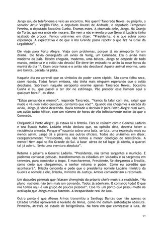32
Jango saiu do telefonema e veio ao encontro. Nós quem? Tancredo Neves, eu próprio, o
senador Artur Virgílio Filho, o deputado Doutel de Andrade, o deputado Temperani
Pereira, o deputado Bocaiúva Cunha. Éramos estes. A chamado dele, Jango. Na Granja
do Torto, que era onde ele morava. Ele vem a nós e revela o que General Ladário tinha
acabado de propor. Fomos unânimes em dizer: “Presidente, é o que sobra como
esperança. A expectativa é de que o Rio Grande possa repetir o que fez na Crise da
Legalidade”.
Ele viaja para Porto Alegre. Viaja com problemas, porque já no aeroporto foi um
drama. Ele havia conseguido um avião da Varig, um Coronado. Era o avião mais
moderno do país. Recém chegado, moderno, uma beleza. Jango se despede de todo
mundo, embarca e o avião não decola! Ele deve ter entrado no avião às nove horas da
manhã do dia 1º. Eram onze horas e o avião não decolava! Aquele animal enorme, uma
ave bonita, parada na pista.
Naquele dia eu aprendi que os símbolos do poder caem rápido. São como folha seca,
caem rápido. Todos foram embora, não tinha mais ninguém esperando que o avião
decolasse. Sobravam naquele aeroporto enorme apenas Tancredo Neves, Bocaiúva
Cunha e eu, que passei a ter dor no estômago. Vão prender esse homem aqui a
qualquer hora!”, eu disse.
“Estou pensando o mesmo”, responde Tancredo. “Vamos lá falar com ele, exigir que
mude e vá num avião qualquer, contanto que voe!”. Quando nós chegamos à escada do
avião, Jango já vinha descendo. Havia tomado a decisão ir para Porto Alegre num Avro,
um avião turbo hélice, com um número de horas de vôo infinitamente maior do que o
Coronado.
Chegando à Porto Alegre, já estava lá o Brizola. Eles se reúnem com o General Ladário
e seu Estado Maior. Ladário então declara que, na opinião dele, deveria haver a
resistência armada. Porque e”nquanto sobra uma bala, se luta, uma expressão mais ou
menos assim. Jango dá a palavra aos outros oficiais. Todos são unânimes em dizer,
categoricamente: “Presidente, nós não temos a menor condição de resistência. A
menor! Nem aqui no Rio Grande do Sul. A base aérea de tal lugar já aderiu, o quartel
tal já aderiu. Seria uma aventura absoluta”.
Retoma a palavra o General Ladário. “Presidente, nós temos sargentos e munição. E
podemos convocar pessoas, transformamos os cidadãos em soldados e os sargentos em
tenentes, para comandar a tropa. E marcharemos, Presidente. Se chegarmos a Brasília,
como creio que chegaremos, o senhor retoma o poder. Como eu acredito que
acontecerá”. Brizola concorda e pede que o presidente nomeie Ladário ministro da
Guerra e nomeie a ele, Brizola, ministro da Justiça. Ambos comandariam a retomada.
Um daqueles generais que falaram divergindo do próprio chefe mostra a realidade. “No
plano nacional não tem mais um comando. Todos já aderiram. O comando todo! O que
nós temos aqui é um grupo de poucas pessoas”. Esse foi um ponto que pesou muito na
avaliação que Jango estava fazendo. A incapacidade real de luta.
Outro ponto é que Afonso Arinos transmitiu a Santiago Dantas que não apenas os
Estados Unidos aprovavam o levante de Minas, como lhe dariam sustentação absoluta.
Primeiro, através do estado de beligerância. Na hora em que começasse a luta, de
 
