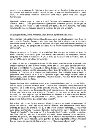 33
acordo com as normas de diplomacia internacional, os Estados Unidos passariam a
reconhecer Belo Horizonte como capital do país, e não mais Brasília ou o Rio. Além
disso, os americanos estariam mandando uma frota, parte dela para ocupar
Pernambuco.
Que razão teria o Jango de convocar a luta? Ele ouve tudo e encerra o assunto com o
General Ladário. “Estou profundamente agradecido ao senhor pela sua disposição de
luta, mas eu me recuso à luta fratricida em defesa do meu mandato. Não estou
renunciando, mas me recuso a assumir o comando de uma luta armada”.
De qualquer forma, nesse momento Jango ainda é o presidente do Brasil.
Sim, mas logo virá o golpe formal. Quando Jango viaja para Porto Alegre e nos deixa no
aeroporto de Brasília, Tancredo diz uma frase fantástica, dirigindo-se o deputado
Bocaiúva Cunha e a mim. “Eu que há dez anos participei da última reunião presidencial
de Getúlio Vargas, me pergunto se hoje dei a mão a João Goulart como presidente pela
última vez”.
Chegamos na casa do Bocaiúva, toca o telefone. Era uma das secretárias do Auro de
Moura Andrade, convocando para uma reunião extraordinária do Congresso, reunião
conjunta da Câmara e do Senado. A uma e meia da manhã do dia 2 de abril. Bom, o
que seria? Não seria para loas, certamente.
Na hora da sessão, o Congresso estava lotado. Moura Andrade toma a palavra, mas
antes de começar a falar, o Darcy Ribeiro, chefe da Casa Civil, pede para ler um ofício.
Diz que o presidente João Goulart, às tantas horas, no avião tal, tinha viajado para
Porto Alegre e coisa e tal. Ele não precisava fazer isso. O Presidente só tem o dever de
informar o Congresso se a viagem for internacional. Em território internacional, o
presidente tem direito de ir e vir a qualquer lugar. Mas Jango resolveu fazer a
comunicação, como diriam os bacharéis, “ex-abundância”. Para não haver dúvidas da
normalidade do que ele fazia.
Depois da carta, Moura Andrade começa um discursinho horroroso, de poucas linhas,
que foi depois publicado em toda parte. “Todo mundo sabe que o senhor Presidente da
República, já a esta altura, tendo deixado Brasília, na verdade deixou o governo
acéfalo. Nós, membros do Congresso Nacional, representantes do povo, não podemos
tolerar que isto ocorra sem atuarmos. Portanto, eu me sinto no dever de, neste
instante, declarar vago o cargo de Presidente da República! E que o senhor Ranieri
Mazzilli, na qualidade de presidente da Câmara, assuma em caráter interino, a
presidência da República. Está encerrada a sessão!”.
Foi só isso. Não houve debate nenhum. Alguns jornalistas atrasados disseram que “aí
houve um debate”, mas não houve debate nenhum. Foi exatamente como estou
dizendo. Eu estava na primeira fila. Eu e este jovem chamado Tancredo. Aí vou contar
duas coisas admiráveis. Tancredo, baixinho, normalmente suave, levantou e disse:
“Canalha! Canalha!”. Com essa voz! E o deputado Rogê Ferreira, um líder socialista,
hercúleo, atlético, vai até a escadinha da mesa. Moura Andrade vinha descendo,
cercado de guardas, uma segurança maior que a habitual. O Rogê mete os cotovelos,
consegue abrir espaço naquela aquela guarda e dá duas cusparadas no Moura Andrade!
Que eu chamo de público, já disse muitas vezes, “duas cusparadas cívicas”.
 