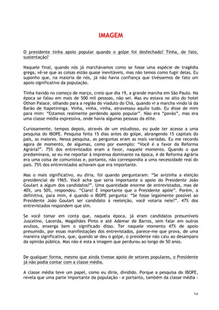 34
IMAGEM
O presidente tinha apoio popular quando o golpe foi desfechado? Tinha, de fato,
sustentação?
Naquele final, quando nós já marchávamos como se fosse uma espécie de tragédia
grega, vê-se que as coisas estão quase inevitáveis, mas não temos como fugir delas. Eu
suponho que, na maioria de nós, já não havia confiança que tivéssemos de fato um
apoio significativo da população.
Tinha havido no começo de março, creio que dia 19, a grande marcha em São Paulo. Na
época se falou em mais de 500 mil pessoas, não sei. Mas eu estava no alto do hotel
Othon Palace, olhando para a região do viaduto do Chá, quando vi a marcha vindo lá da
Barão de Itapetininga. Vinha, vinha, vinha, atravessou aquilo tudo. Eu disse de mim
para mim: “Estamos realmente perdendo apoio popular”. Não era “povão”, mas era
uma classe média expressiva, onde havia algumas pessoas da elite.
Curiosamente, tempos depois, através de um estudioso, eu pude ter acesso a uma
pesquisa do IBOPE. Pesquisa feita 15 dias antes do golpe, abrangendo 15 capitais do
país, as maiores. Nessa pesquisa, as perguntas eram as mais variadas. Eu me recordo
agora de momento, de algumas, como por exemplo: “Você é a favor da Reforma
Agrária?”. 75% dos entrevistados eram a favor, naquele momento. Quando o que
predominava, se eu me reportar à imprensa dominante na época, é de Reforma Agrária
era uma coisa de comunistas e, portanto, não correspondia a uma necessidade real do
país. 75% dos entrevistados achavam que era importante.
Mas o mais significativo, eu diria, foi quando perguntaram: “Se avizinha a eleição
presidencial de 1965. Você acha que seria importante o apoio do Presidente João
Goulart a algum dos candidatos?”. Uma quantidade enorme de entrevistados, mas de
40%, uns 50%, respondeu. “Claro! É importante que o Presidente apóie”. Porém, a
definitiva, para mim, é quando o IBOPE pergunta: “Se fosse legalmente possível ao
Presidente João Goulart ser candidato à reeleição, você votaria nele?”. 47% dos
entrevistados respondem que sim.
Se você tomar em conta que, naquela época, já eram candidatos presumíveis
Juscelino, Lacerda, Magalhães Pinto e até Ademar de Barros, sem falar em outros
avulsos, enxerga bem o significado disso. Ter naquele momento 47% de apoio
presumido, por essas manifestações dos entrevistados, parece-me que prova, de uma
maneira significativa, que, quando se deu o golpe, o presidente não caiu ao desamparo
da opinião pública. Mas não é esta a imagem que perdurou ao longo de 50 anos.
De qualquer forma, mesmo que ainda tivesse apoio de setores populares, o Presidente
já não podia contar com a classe média.
A classe média teve um papel, como eu diria, dividido. Porque a pesquisa do IBOPE,
revela que uma parte importante da população - e portanto, também da classe média -
 