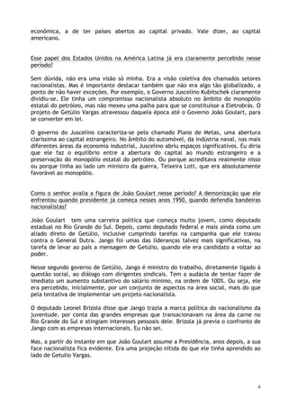 4
econômica, a de ter países abertos ao capital privado. Vale dizer, ao capital
americano.
Esse papel dos Estados Unidos na América Latina já era claramente percebido nesse
período?
Sem dúvida, não era uma visão só minha. Era a visão coletiva dos chamados setores
nacionalistas. Mas é importante destacar também que não era algo tão globalizado, a
ponto de não haver exceções. Por exemplo, o Governo Juscelino Kubitschek claramente
dividiu-se. Ele tinha um compromisso nacionalista absoluto no âmbito do monopólio
estatal do petróleo, mas não mexeu uma palha para que se constituísse a Eletrobrás. O
projeto de Getúlio Vargas atravessou daquela época até o Governo João Goulart, para
se converter em lei.
O governo do Juscelino caracteriza-se pelo chamado Plano de Metas, uma abertura
claríssima ao capital estrangeiro. No âmbito do automóvel, da indústria naval, nas mais
diferentes áreas da economia industrial, Juscelino abriu espaços significativos. Eu diria
que ele faz o equilíbrio entre a abertura do capital ao mundo estrangeiro e a
preservação do monopólio estatal do petróleo. Ou porque acreditava realmente nisso
ou porque tinha ao lado um ministro da guerra, Teixeira Lott, que era absolutamente
favorável ao monopólio.
Como o senhor avalia a figura de João Goulart nesse período? A demonização que ele
enfrentou quando presidente já começa nesses anos 1950, quando defendia bandeiras
nacionalistas?
João Goulart tem uma carreira política que começa muito jovem, como deputado
estadual no Rio Grande do Sul. Depois, como deputado federal e mais ainda como um
aliado direto de Getúlio, inclusive cumprindo tarefas na campanha que ele travou
contra o General Dutra. Jango foi umas das lideranças talvez mais significativas, na
tarefa de levar ao país a mensagem de Getúlio, quando ele era candidato a voltar ao
poder.
Nesse segundo governo de Getúlio, Jango é ministro do trabalho, diretamente ligado à
questão social, ao diálogo com dirigentes sindicais. Tem a audácia de tentar fazer de
imediato um aumento substantivo do salário mínimo, na ordem de 100%. Ou seja, ele
era percebido, inicialmente, por um conjunto de aspectos na área social, mais do que
pela tentativa de implementar um projeto nacionalista.
O deputado Leonel Brizola disse que Jango trazia a marca política do nacionalismo da
juventude, por conta das grandes empresas que transacionavam na área da carne no
Rio Grande do Sul e atingiam interesses pessoais dele. Brizola já previa o confronto de
Jango com as empresas internacionais. Eu não sei.
Mas, a partir do instante em que João Goulart assume a Presidência, anos depois, a sua
face nacionalista fica evidente. Era uma projeção nítida do que ele tinha aprendido ao
lado de Getulio Vargas.
 