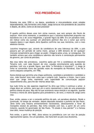 5
VICE-PRESIDÊNCIAS
Estamos nos anos 1950 e, na época, presidente e vice-presidente eram votados
separadamente, não formavam uma chapa. Jango torna-se vice-presidente de Juscelino
e depois, de Jânio. Como se dá esse processo?
O quadro político desses anos tem várias nuances, que nem sempre são fáceis de
explicar. Num certo momento, a candidatura que o Juscelino Kubitschek propunha nos
bastidores era a de Juraci Magalhães, a grande figura da UDN. Era um paradoxo total,
ele indicar como seu sucessor um adversário político! Mas era o rumor que corria
naquela época e que depois Jânio Quadros confirma nas suas memórias, com a mais
absoluta clareza.
Juscelino imaginava que, através da candidatura de uma liderança da UDN, o país
passaria por um período de calma maior, porque a UDN deixaria de ter qualquer
intenção conspiratória para chegar ao poder. Chegaria pelas urnas, se conseguisse. Ele
também achava que uma candidatura udenista não levaria à contestação permanente
do governo, por conta do petróleo.
Mas essa ideia não prevaleceu. Juscelino apóia por fim a candidatura do Marechal
Teixeira Lott, com João Goulart de vice, casados estreitamente pela questão do
petróleo. Lott era a grande figura, que dizia “a Petrobrás é intocável!”, e Jango já
tinha se convertido numa das grandes vozes do monopólio da Petrobras. Esse foi o
centro daquela campanha, em 1956.
Numa eleição que permitia uma chapa autônoma, candidato a presidente e candidato a
vice, João Goulart teve mais votos que o próprio Lott. Superou o titular. Isso é para
dizer que Jango tinha realmente uma capacidade de comunicação popular
razoavelmente alta, para lhe dar vitórias desse tipo.
Isso tudo tinha ou não aspectos negativos? Eu diria que tinha e continuo a achar. A
chapa deve ser unitária, para que um e outro representem o todo de uma preposição
política diante do povo. Mas não foi que aconteceu nessa eleição e na seguinte, quando
tivemos a vitória de Jânio Quadros para presidente e, de novo, a vitória de Jango como
vice.
Esse, então, passou a ser o comando político do país, um paradoxo absoluto. Desde a
juventude, no tempo de vereador, depois deputado estadual e prefeito de São Paulo,
Jânio tinha uma história eminentemente nacionalista, absolutamente a favor do
monopólio estatal do petróleo. Mas tinha rompido com isso, a partir de um certo
instante, quando foi governador de São Paulo. “O estado é mau patrão!” é a famosa
tese dele, nessa mudança de posição.
Pois então, a partir de 1960, Jânio estava na presidência com um vice de posição
rigorosamente oposta. Era um paradoxo, não fazia bem ao país essa dicotomia.
 