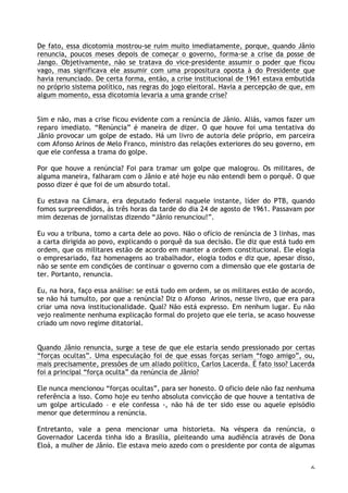 6
De fato, essa dicotomia mostrou-se ruim muito imediatamente, porque, quando Jânio
renuncia, poucos meses depois de começar o governo, forma-se a crise da posse de
Jango. Objetivamente, não se tratava do vice-presidente assumir o poder que ficou
vago, mas significava ele assumir com uma propositura oposta à do Presidente que
havia renunciado. De certa forma, então, a crise institucional de 1961 estava embutida
no próprio sistema político, nas regras do jogo eleitoral. Havia a percepção de que, em
algum momento, essa dicotomia levaria a uma grande crise?
Sim e não, mas a crise ficou evidente com a renúncia de Jânio. Aliás, vamos fazer um
reparo imediato. “Renúncia” é maneira de dizer. O que houve foi uma tentativa do
Jânio provocar um golpe de estado. Há um livro de autoria dele próprio, em parceira
com Afonso Arinos de Melo Franco, ministro das relações exteriores do seu governo, em
que ele confessa a trama do golpe.
Por que houve a renúncia? Foi para tramar um golpe que malogrou. Os militares, de
alguma maneira, falharam com o Jânio e até hoje eu não entendi bem o porquê. O que
posso dizer é que foi de um absurdo total.
Eu estava na Câmara, era deputado federal naquele instante, líder do PTB, quando
fomos surpreendidos, às três horas da tarde do dia 24 de agosto de 1961. Passavam por
mim dezenas de jornalistas dizendo “Jânio renunciou!”.
Eu vou a tribuna, tomo a carta dele ao povo. Não o ofício de renúncia de 3 linhas, mas
a carta dirigida ao povo, explicando o porquê da sua decisão. Ele diz que está tudo em
ordem, que os militares estão de acordo em manter a ordem constitucional. Ele elogia
o empresariado, faz homenagens ao trabalhador, elogia todos e diz que, apesar disso,
não se sente em condições de continuar o governo com a dimensão que ele gostaria de
ter. Portanto, renuncia.
Eu, na hora, faço essa análise: se está tudo em ordem, se os militares estão de acordo,
se não há tumulto, por que a renúncia? Diz o Afonso Arinos, nesse livro, que era para
criar uma nova institucionalidade. Qual? Não está expresso. Em nenhum lugar. Eu não
vejo realmente nenhuma explicação formal do projeto que ele teria, se acaso houvesse
criado um novo regime ditatorial.
Quando Jânio renuncia, surge a tese de que ele estaria sendo pressionado por certas
“forças ocultas”. Uma especulação foi de que essas forças seriam “fogo amigo”, ou,
mais precisamente, pressões de um aliado político, Carlos Lacerda. É fato isso? Lacerda
foi a principal “força oculta” da renúncia de Jânio?
Ele nunca mencionou “forças ocultas”, para ser honesto. O oficio dele não faz nenhuma
referência a isso. Como hoje eu tenho absoluta convicção de que houve a tentativa de
um golpe articulado – e ele confessa -, não há de ter sido esse ou aquele episódio
menor que determinou a renúncia.
Entretanto, vale a pena mencionar uma historieta. Na véspera da renúncia, o
Governador Lacerda tinha ido a Brasília, pleiteando uma audiência através de Dona
Eloá, a mulher de Jânio. Ele estava meio azedo com o presidente por conta de algumas
 