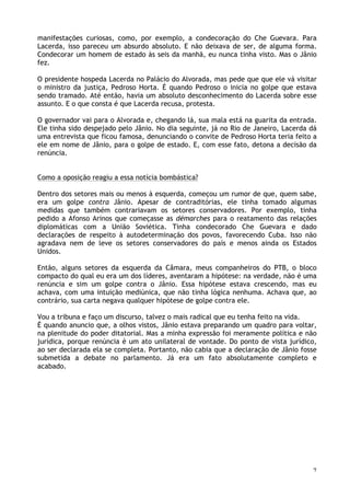 7
manifestações curiosas, como, por exemplo, a condecoração do Che Guevara. Para
Lacerda, isso pareceu um absurdo absoluto. E não deixava de ser, de alguma forma.
Condecorar um homem de estado às seis da manhã, eu nunca tinha visto. Mas o Jânio
fez.
O presidente hospeda Lacerda no Palácio do Alvorada, mas pede que que ele vá visitar
o ministro da justiça, Pedroso Horta. É quando Pedroso o inicia no golpe que estava
sendo tramado. Até então, havia um absoluto desconhecimento do Lacerda sobre esse
assunto. E o que consta é que Lacerda recusa, protesta.
O governador vai para o Alvorada e, chegando lá, sua mala está na guarita da entrada.
Ele tinha sido despejado pelo Jânio. No dia seguinte, já no Rio de Janeiro, Lacerda dá
uma entrevista que ficou famosa, denunciando o convite de Pedroso Horta teria feito a
ele em nome de Jânio, para o golpe de estado. E, com esse fato, detona a decisão da
renúncia.
Como a oposição reagiu a essa notícia bombástica?
Dentro dos setores mais ou menos à esquerda, começou um rumor de que, quem sabe,
era um golpe contra Jânio. Apesar de contraditórias, ele tinha tomado algumas
medidas que também contrariavam os setores conservadores. Por exemplo, tinha
pedido a Afonso Arinos que começasse as démarches para o reatamento das relações
diplomáticas com a União Soviética. Tinha condecorado Che Guevara e dado
declarações de respeito à autodeterminação dos povos, favorecendo Cuba. Isso não
agradava nem de leve os setores conservadores do país e menos ainda os Estados
Unidos.
Então, alguns setores da esquerda da Câmara, meus companheiros do PTB, o bloco
compacto do qual eu era um dos líderes, aventaram a hipótese: na verdade, não é uma
renúncia e sim um golpe contra o Jânio. Essa hipótese estava crescendo, mas eu
achava, com uma intuição mediúnica, que não tinha lógica nenhuma. Achava que, ao
contrário, sua carta negava qualquer hipótese de golpe contra ele.
Vou a tribuna e faço um discurso, talvez o mais radical que eu tenha feito na vida.
É quando anuncio que, a olhos vistos, Jânio estava preparando um quadro para voltar,
na plenitude do poder ditatorial. Mas a minha expressão foi meramente política e não
jurídica, porque renúncia é um ato unilateral de vontade. Do ponto de vista jurídico,
ao ser declarada ela se completa. Portanto, não cabia que a declaração de Jânio fosse
submetida a debate no parlamento. Já era um fato absolutamente completo e
acabado.
 