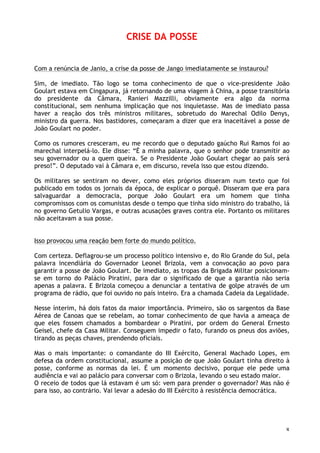 8
CRISE DA POSSE
Com a renúncia de Janio, a crise da posse de Jango imediatamente se instaurou?
Sim, de imediato. Tão logo se toma conhecimento de que o vice-presidente João
Goulart estava em Cingapura, já retornando de uma viagem à China, a posse transitória
do presidente da Câmara, Ranieri Mazzilli, obviamente era algo da norma
constitucional, sem nenhuma implicação que nos inquietasse. Mas de imediato passa
haver a reação dos três ministros militares, sobretudo do Marechal Odilo Denys,
ministro da guerra. Nos bastidores, começaram a dizer que era inaceitável a posse de
João Goulart no poder.
Como os rumores cresceram, eu me recordo que o deputado gaúcho Rui Ramos foi ao
marechal interpelá-lo. Ele disse: “É a minha palavra, que o senhor pode transmitir ao
seu governador ou a quem queira. Se o Presidente João Goulart chegar ao país será
preso!”. O deputado vai à Câmara e, em discurso, revela isso que estou dizendo.
Os militares se sentiram no dever, como eles próprios disseram num texto que foi
publicado em todos os jornais da época, de explicar o porquê. Disseram que era para
salvaguardar a democracia, porque João Goulart era um homem que tinha
compromissos com os comunistas desde o tempo que tinha sido ministro do trabalho, lá
no governo Getulio Vargas, e outras acusações graves contra ele. Portanto os militares
não aceitavam a sua posse.
Isso provocou uma reação bem forte do mundo político.
Com certeza. Deflagrou-se um processo político intensivo e, do Rio Grande do Sul, pela
palavra incendiária do Governador Leonel Brizola, vem a convocação ao povo para
garantir a posse de João Goulart. De imediato, as tropas da Brigada Militar posicionam-
se em torno do Palácio Piratini, para dar o significado de que a garantia não seria
apenas a palavra. E Brizola começou a denunciar a tentativa de golpe através de um
programa de rádio, que foi ouvido no país inteiro. Era a chamada Cadeia da Legalidade.
Nesse ínterim, há dois fatos da maior importância. Primeiro, são os sargentos da Base
Aérea de Canoas que se rebelam, ao tomar conhecimento de que havia a ameaça de
que eles fossem chamados a bombardear o Piratini, por ordem do General Ernesto
Geisel, chefe da Casa Militar. Conseguem impedir o fato, furando os pneus dos aviões,
tirando as peças chaves, prendendo oficiais.
Mas o mais importante: o comandante do III Exército, General Machado Lopes, em
defesa da ordem constitucional, assume a posição de que João Goulart tinha direito à
posse, conforme as normas da lei. É um momento decisivo, porque ele pede uma
audiência e vai ao palácio para conversar com o Brizola, levando o seu estado maior.
O receio de todos que lá estavam é um só: vem para prender o governador? Mas não é
para isso, ao contrário. Vai levar a adesão do III Exército à resistência democrática.
 