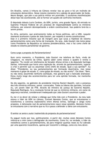 9
Em Brasília, vamos à tribuna da Câmara revelar isso ao povo e há um incêndio de
entusiasmo democrático. Nesse mesmo momento há a adesão do governador de Goiás,
Mauro Borges, que põe a sua polícia militar em prontidão. E sucessivas manifestações
desse tipo vão acontecendo, até se formar um quadro de confronto inevitável.
O deputado Adauto Lucio Cardoso, da UDN, jurista, uma grande figura, dá entrada no
Supremo Tribunal Federal de um processo de responsabilidade contra os ministros
militares, por estarem desrespeitando a ordem constitucional. Isso poderia levá-los a
serem presos.
Eu diria, portanto, que praticamente todas as forças políticas, até a UDN, naquele
momento aceitaram a posse de João Goulart, por respeito à norma constitucional.
Esse é o primeiro instante que dá margem para que surja a hipótese do sistema
parlamentarista como uma forma de transação. Ou seja, João Goulart não toma posse
como Presidente da Republica no sistema presidencialista, mas o faz como chefe de
estado no sistema parlamentar do governo.
Como surge a proposta do Parlamentarismo?
Num certo momento, o Presidente João Goulart me telefona de Paris, vindo de
Cingapura, no retorno da China. Queria saber como estava o quadro e revela o
seguinte: “Eu recebi um telefonema do Senador Afonso Arinos e do deputado Santiago
Dantas, informando que havia uma cogitação de, através do parlamentarismo, superar
a crise e permitir que eu assumisse como chefe de estado. Qual a sua opinião?”. Eu
disse: “Presidente, eu sou parlamentarista por formação doutrinária, mas nesse
momento é golpe de estado. E, como golpe de estado, eu não aceito”. Ele disse: “Bem,
eu não estou assumindo nenhuma aceitação, mas gostaria que a bancada analisasse.
Estou muito longe dos acontecimentos para ter uma opinião formada, me mantenha
informado”.
No dia seguinte, no gabinete do presidente interino Ranieri Mazzilli, com a presença
dos três ministros militares, somos convocados. Todos os lideres dos partidos, inclusive
eu, um jovem líder do PTB. Através do ministro da justiça do Governo Mazzilli,
Deputado Rodrigues, há a revelação formal de que os ministros militares, em nome da
segurança nacional, consideravam inadequado que João Goulart assumisse o poder.
Eu me vi no dever de relatar o diálogo que tinha tido com o Presidente. Ao meu lado
estava o líder da UDN na câmara, Coronel Menezes Cortes, que se entusiasmou e
transformou a conversa exploratória entre Afonso Arinos, Santiago e Jango numa
proposta. A detonação real do parlamentarismo nasce nesse episódio. Menezes Cortes
se entusiasma com a narrativa que eu fiz e passa a defender a ideia com entusiasmo.
O senhor se sente o autor inadvertido da proposta do parlamentarismo?
Eu paguei muito por isso, politicamente. A partir daí, muitas vezes Menezes Cortes
referia-se a mim como o deflagrador do movimento. Como fui, na verdade, o líder da
resistência contra o parlamentarismo, dá para imaginar quantas vezes eu fui cobrado
por uma aparente incoerência, apenas por transmitir o diálogo, como era meu dever.
 