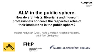 ALM in the public sphere.
How do archivists, librarians and museum
professionals conceive the respective roles of
their institutions in the public sphere?
Ragnar Audunson (Oslo), Hans-Christoph Hobohm (Potsdam),
Máté Tóth (Budapest)
 