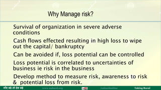 Survival of organization in severe adverse
conditions
Cash flows effected resulting in high loss to wipe
out the capital/ bankruptcy
Can be avoided if, loss potential can be controlled
Loss potential is correlated to uncertainties of
business ie risk in the business
Develop method to measure risk, awareness to risk
& potential loss from risk.
12ग ाँव बढ़े तो देश बढ़े www.nabard.org /nabardonline Taking Rural
Why Manage risk?
 