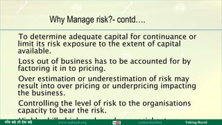 To determine adequate capital for continuance or
limit its risk exposure to the extent of capital
available.
Loss out of business has to be accounted for by
factoring it in to pricing.
Over estimation or underestimation of risk may
result into over pricing or underpricing impacting
the business.
Controlling the level of risk to the organisations
capacity to bear the risk.
Highly skilled job and needs a special set up. 13ग ाँव बढ़े तो देश बढ़े www.nabard.org /nabardonline Taking Rural
Why Manage risk?- contd….
 