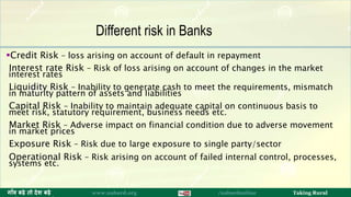 Credit Risk – loss arising on account of default in repayment
Interest rate Risk – Risk of loss arising on account of changes in the market
interest rates
Liquidity Risk – Inability to generate cash to meet the requirements, mismatch
in maturity pattern of assets and liabilities
Capital Risk – Inability to maintain adequate capital on continuous basis to
meet risk, statutory requirement, business needs etc.
Market Risk – Adverse impact on financial condition due to adverse movement
in market prices
Exposure Risk – Risk due to large exposure to single party/sector
Operational Risk – Risk arising on account of failed internal control, processes,
systems etc.
15ग ाँव बढ़े तो देश बढ़े www.nabard.org /nabardonline Taking Rural
Different risk in Banks
 
