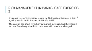 RISK MANAGEMENT IN BANKS- CASE EXERCISE-
2
If market rate of interest increases by 200 basis point from 4 % to 6
%, what would be its impact on NII and NIM?
The cost of the short term borrowing will increase, but the interest
income from long term fixed rate loan will remain unchanged.
 